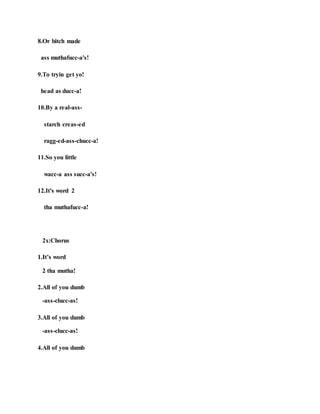 8.Or bitch made
ass muthafucc-a's!
9.To tryin get yo!
head as ducc-a!
10.By a real-ass-
starch creas-ed
ragg-ed-ass-chucc-a!
11.So you little
wacc-a ass succ-a's!
12.It's word 2
tha muthafucc-a!
2x:Chorus
1.It’s word
2 tha mutha!
2.All of you dumb
-ass-clucc-as!
3.All of you dumb
-ass-clucc-as!
4.All of you dumb
 