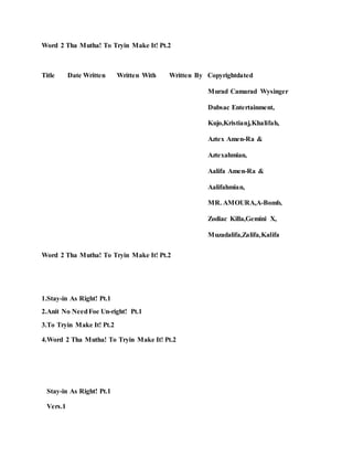 Word 2 Tha Mutha! To Tryin Make It! Pt.2
Title Date Written Written With Written By Copyrightdated
Murad Camarad Wysinger
Dubsac Entertainment,
Kujo,Kristianj,Khalifah,
Aztex Amen-Ra &
Aztexahmian,
Aalifa Amen-Ra &
Aalifahmian,
MR. AMOURA,A-Bomb,
Zodiac Killa,Gemini X,
Muzadalifa,Zalifa,Kalifa
Word 2 Tha Mutha! To Tryin Make It! Pt.2
1.Stay-in As Right! Pt.1
2.Anit No NeedFoe Un-right! Pt.1
3.To Tryin Make It! Pt.2
4.Word 2 Tha Mutha! To Tryin Make It! Pt.2
Stay-in As Right! Pt.1
Vers.1
 