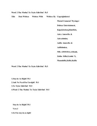 Word 2 Tha Mutha! To Tryin Edit-Out! Pt.5
Title Date Written Written With Written By Copyrightdated
Murad Camarad Wysinger
Dubsac Entertainment,
Kujo,Kristianj,Khalifah,
Aztex Amen-Ra &
Aztexahmian,
Aalifa Amen-Ra &
Aalifahmian,
MR. AMOURA,A-Bomb,
Zodiac Killa,Gemini X,
Muzadalifa,Zalifa,Kalifa
Word 2 Tha Mutha! To Tryin Edit-Out! Pt.5
1.Stay-in As Right! Pt.1
2.Anit No NeedFoe Un-right! Pt.1
3.To Tryin Edit-Out! Pt.5
4.Word 2 Tha Mutha! To Tryin Edit-Out! Pt.5
Stay-in As Right! Pt.1
Vers.1
1.So I'm stay-in as right!
 