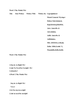Word 2 Tha Mutha! Pt.6
Title Date Written Written With Written By Copyrightdated
Murad Camarad Wysinger
Dubsac Entertainment,
Kujo,Kristianj,Khalifah,
Aztex Amen-Ra &
Aztexahmian,
Aalifa Amen-Ra &
Aalifahmian,
MR. AMOURA,A-Bomb,
Zodiac Killa,Gemini X,
Muzadalifa,Zalifa,Kalifa
Word 2 Tha Mutha! Pt.6
1.Stay-in As Right! Pt.1
2.Anit No NeedFoe Un-right! Pt.1
3.Attractive!
4.Word 2 Tha Mutha! Pt.6
Stay-in As Right! Pt.1
Vers.1
1.So I'm stay-in as right!
2.Anit no need foe un-right!
 