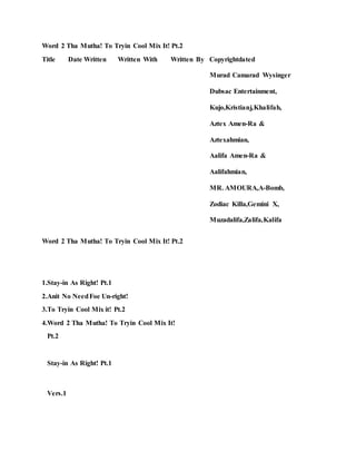 Word 2 Tha Mutha! To Tryin Cool Mix It! Pt.2
Title Date Written Written With Written By Copyrightdated
Murad Camarad Wysinger
Dubsac Entertainment,
Kujo,Kristianj,Khalifah,
Aztex Amen-Ra &
Aztexahmian,
Aalifa Amen-Ra &
Aalifahmian,
MR. AMOURA,A-Bomb,
Zodiac Killa,Gemini X,
Muzadalifa,Zalifa,Kalifa
Word 2 Tha Mutha! To Tryin Cool Mix It! Pt.2
1.Stay-in As Right! Pt.1
2.Anit No NeedFoe Un-right!
3.To Tryin Cool Mix it! Pt.2
4.Word 2 Tha Mutha! To Tryin Cool Mix It!
Pt.2
Stay-in As Right! Pt.1
Vers.1
 