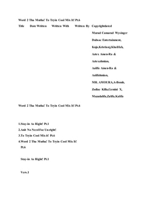 Word 2 Tha Mutha! To Tryin Cool Mix It! Pt.6
Title Date Written Written With Written By Copyrightdated
Murad Camarad Wysinger
Dubsac Entertainment,
Kujo,Kristianj,Khalifah,
Aztex Amen-Ra &
Aztexahmian,
Aalifa Amen-Ra &
Aalifahmian,
MR. AMOURA,A-Bomb,
Zodiac Killa,Gemini X,
Muzadalifa,Zalifa,Kalifa
Word 2 Tha Mutha! To Tryin Cool Mix It! Pt.6
1.Stay-in As Right! Pt.1
2.Anit No NeedFoe Un-right!
3.To Tryin Cool Mix it! Pt.6
4.Word 2 Tha Mutha! To Tryin Cool Mix It!
Pt.6
Stay-in As Right! Pt.1
Vers.1
 
