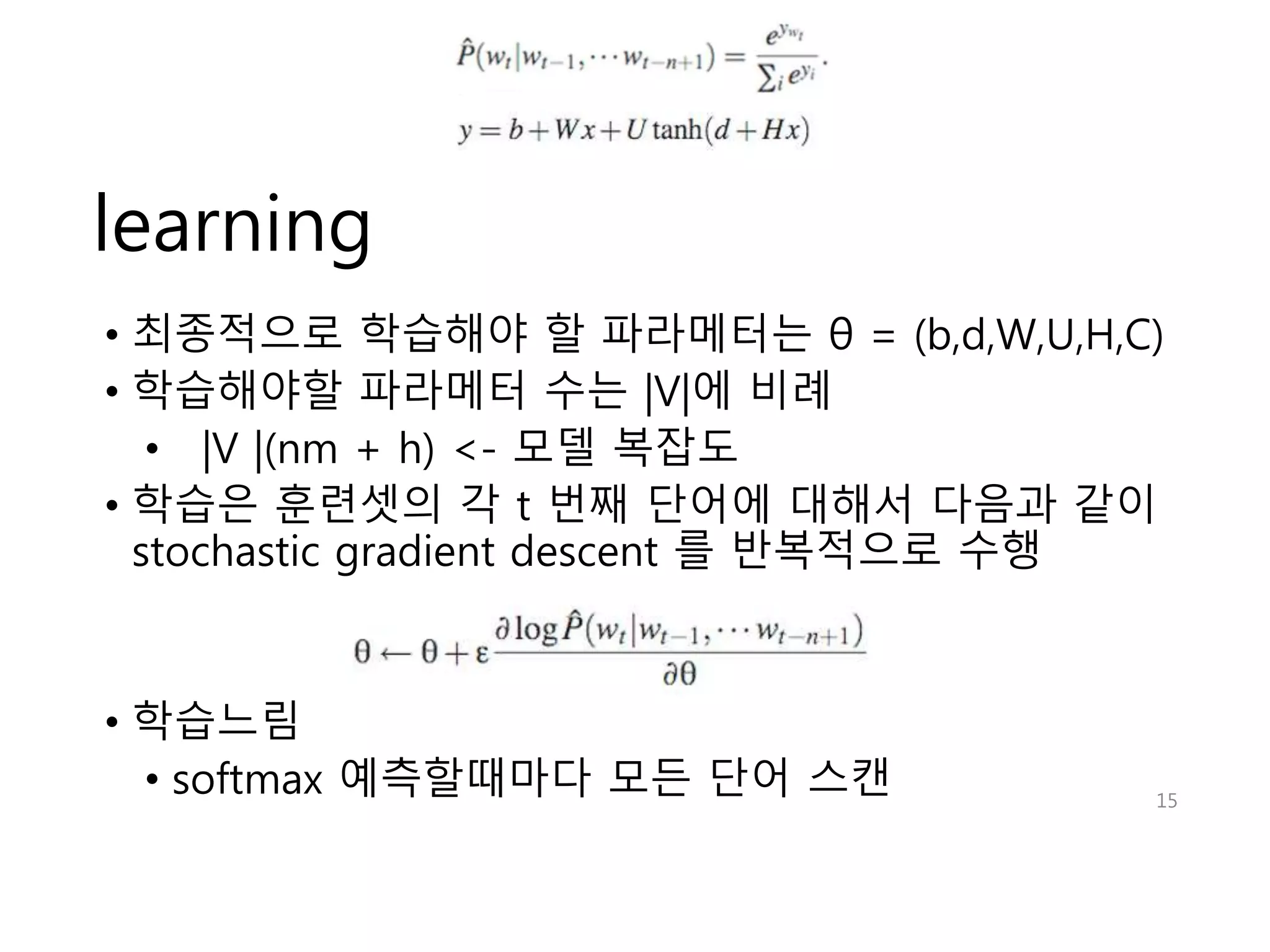 learning 
• 최종적으로 학습해야 할 파라메터는 θ = (b,d,W,U,H,C) 
• 학습해야할 파라메터 수는 |V|에 비례 
• |V |(nm + h) <- 모델 복잡도 
• 학습은 훈련셋의 각 t 번째 단어에 대해서 다음과 같이 
stochastic gradient descent 를 반복적으로 수행 
• 학습느림 
• softmax 예측할때마다 모든 단어 스캔 15 
 
