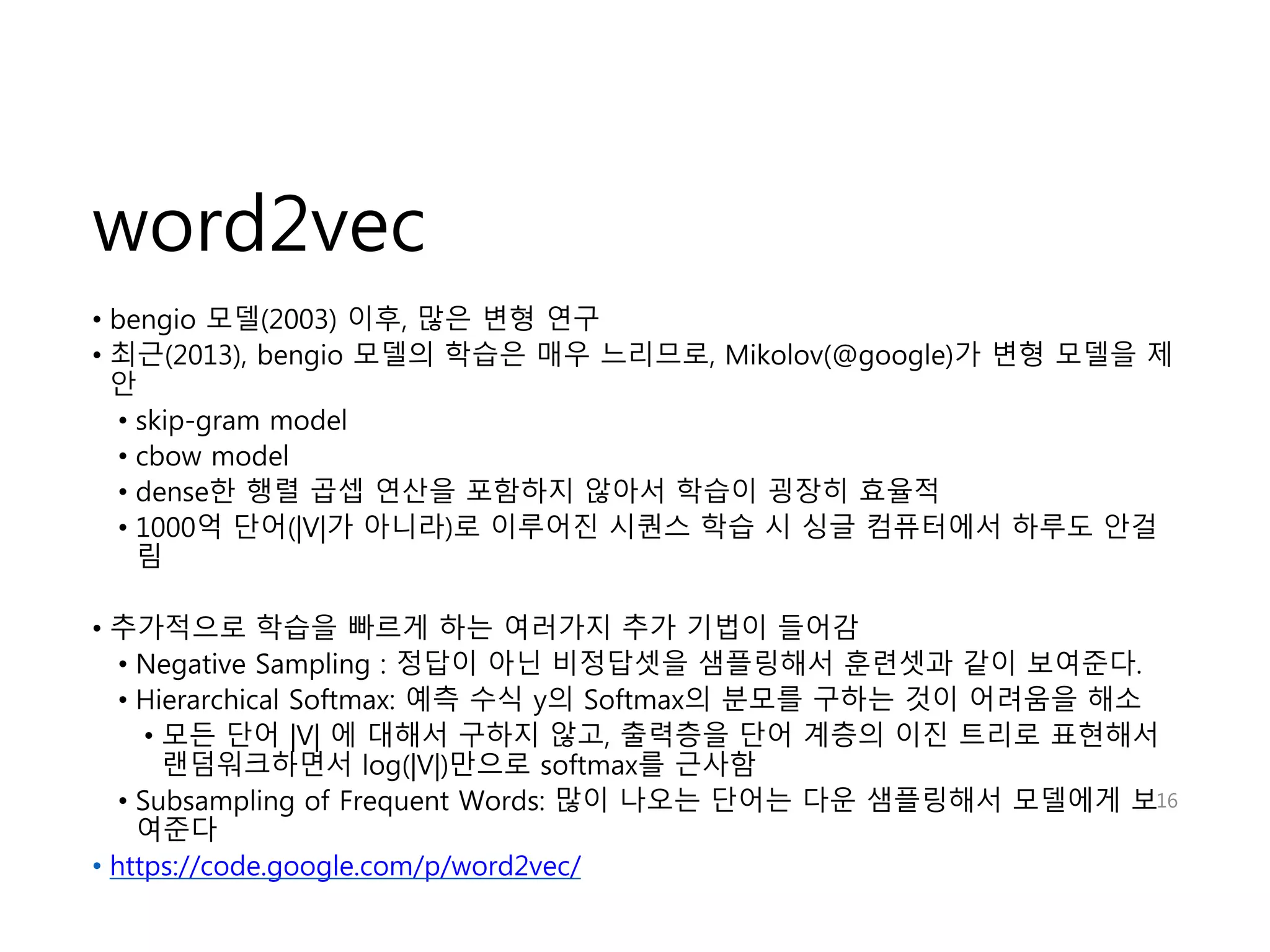 word2vec 
• bengio 모델(2003) 이후, 많은 변형 연구 
• 최근(2013), bengio 모델의 학습은 매우 느리므로, Mikolov(@google)가 변형 모델을 제 
안 
• skip-gram model 
• cbow model 
• dense한 행렬 곱셉 연산을 포함하지 않아서 학습이 굉장히 효율적 
• 1000억 단어(|V|가 아니라)로 이루어진 시퀀스 학습 시 싱글 컴퓨터에서 하루도 안걸 
림 
• 추가적으로 학습을 빠르게 하는 여러가지 추가 기법이 들어감 
• Negative Sampling : 정답이 아닌 비정답셋을 샘플링해서 훈련셋과 같이 보여준다. 
• Hierarchical Softmax: 예측 수식 y의 Softmax의 분모를 구하는 것이 어려움을 해소 
• 모든 단어 |V| 에 대해서 구하지 않고, 출력층을 단어 계층의 이진 트리로 표현해서 
랜덤워크하면서 log(|V|)만으로 softmax를 근사함 
• Subsampling of Frequent Words: 많이 나오는 단어는 다운 샘플링해서 모델에게 보 
여준다 
• https://code.google.com/p/word2vec/ 
16 
 