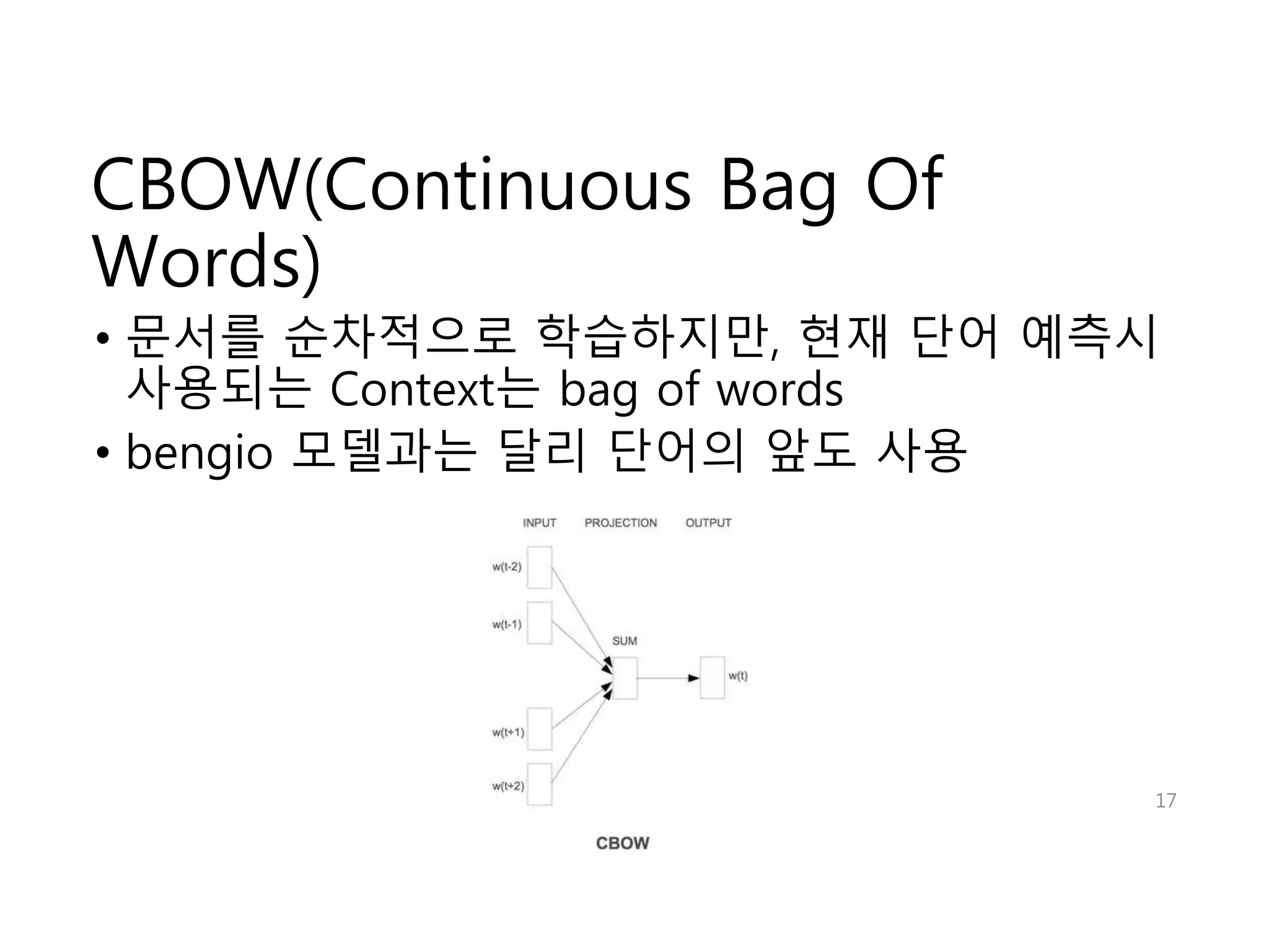 CBOW(Continuous Bag Of 
Words) 
• 문서를 순차적으로 학습하지만, 현재 단어 예측시 
사용되는 Context는 bag of words 
• bengio 모델과는 달리 단어의 앞도 사용 
17 
 