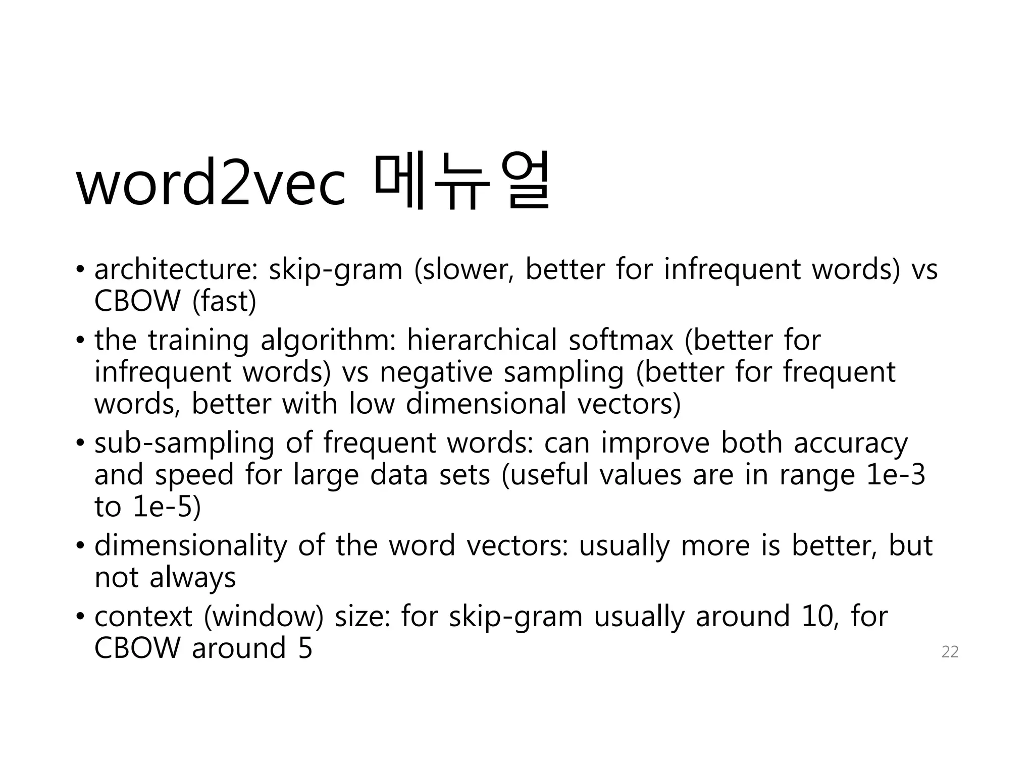 word2vec 메뉴얼 
• architecture: skip-gram (slower, better for infrequent words) vs 
CBOW (fast) 
• the training algorithm: hierarchical softmax (better for 
infrequent words) vs negative sampling (better for frequent 
words, better with low dimensional vectors) 
• sub-sampling of frequent words: can improve both accuracy 
and speed for large data sets (useful values are in range 1e-3 
to 1e-5) 
• dimensionality of the word vectors: usually more is better, but 
not always 
• context (window) size: for skip-gram usually around 10, for 
CBOW around 5 22 
