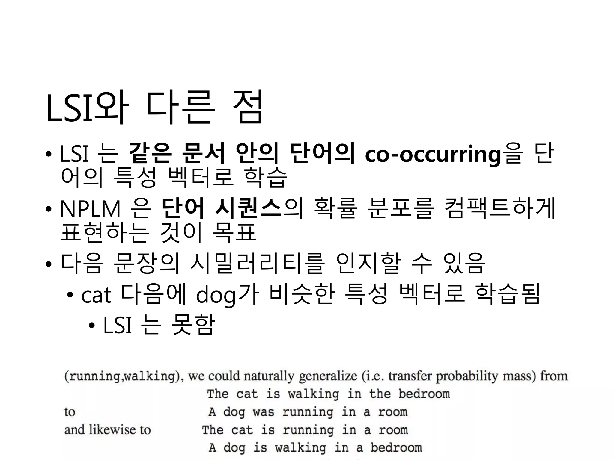 LSI와 다른 점 
• LSI 는 같은 문서 안의 단어의 co-occurring을 단 
어의 특성 벡터로 학습 
• NPLM 은 단어 시퀀스의 확률 분포를 컴팩트하게 
표현하는 것이 목표 
• 다음 문장의 시밀러리티를 인지할 수 있음 
• cat 다음에 dog가 비슷한 특성 벡터로 학습됨 
• LSI 는 못함 
4 
 