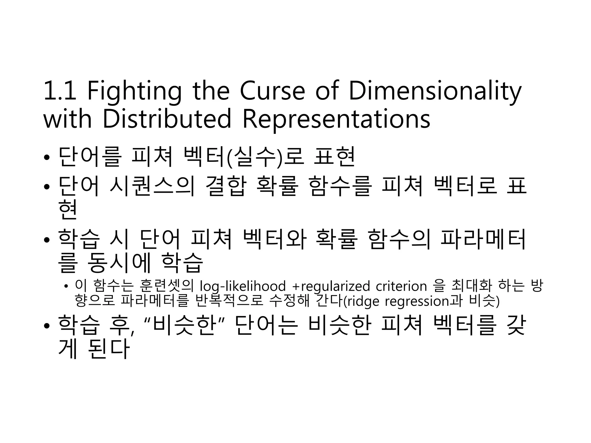 1.1 Fighting the Curse of Dimensionality 
with Distributed Representations 
• 단어를 피쳐 벡터(실수)로 표현 
• 단어 시퀀스의 결합 확률 함수를 피쳐 벡터로 표 
현 
• 학습 시 단어 피쳐 벡터와 확률 함수의 파라메터 
를 동시에 학습 
• 이 함수는 훈련셋의 log-likelihood +regularized criterion 을 최대화 하는 방 
향으로 파라메터를 반복적으로 수정해 간다(ridge regression과 비슷) 
• 학습 후, “비슷한” 단어는 비슷한 피쳐 벡터를 갖 
게 된다 
 