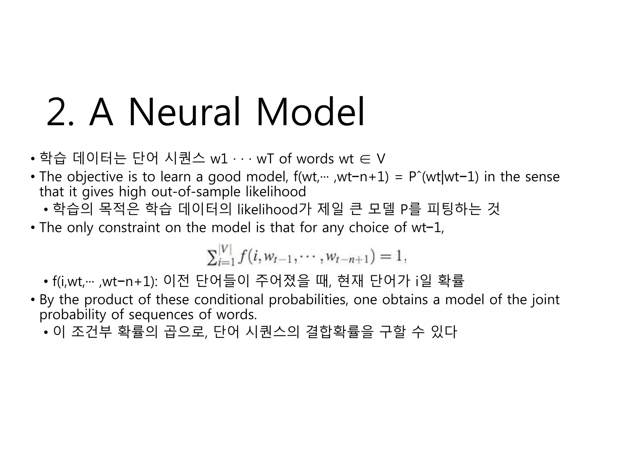 2. A Neural Model 
• 학습 데이터는 단어 시퀀스 w1 · · · wT of words wt ∈ V 
• The objective is to learn a good model, f(wt,··· ,wt−n+1) = Pˆ(wt|wt−1) in the sense 
that it gives high out-of-sample likelihood 
• 학습의 목적은 학습 데이터의 likelihood가 제일 큰 모델 P를 피팅하는 것 
• The only constraint on the model is that for any choice of wt−1, 
• f(i,wt,··· ,wt−n+1): 이전 단어들이 주어졌을 때, 현재 단어가 i일 확률 
• By the product of these conditional probabilities, one obtains a model of the joint 
probability of sequences of words. 
• 이 조건부 확률의 곱으로, 단어 시퀀스의 결합확률을 구할 수 있다 
 