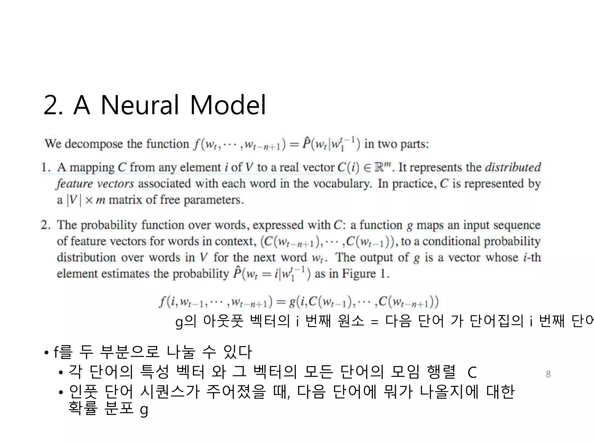 2. A Neural Model 
g의 아웃풋 벡터의 i 번째 원소 = 다음 단어 가 단어집의 i 번째 단어일 
• f를 두 부분으로 나눌 수 있다 
• 각 단어의 특성 벡터 와 그 벡터의 모든 단어의 모임 행렬 C 
• 인풋 단어 시퀀스가 주어졌을 때, 다음 단어에 뭐가 나올지에 대한 
확률 분포 g 
8 
 