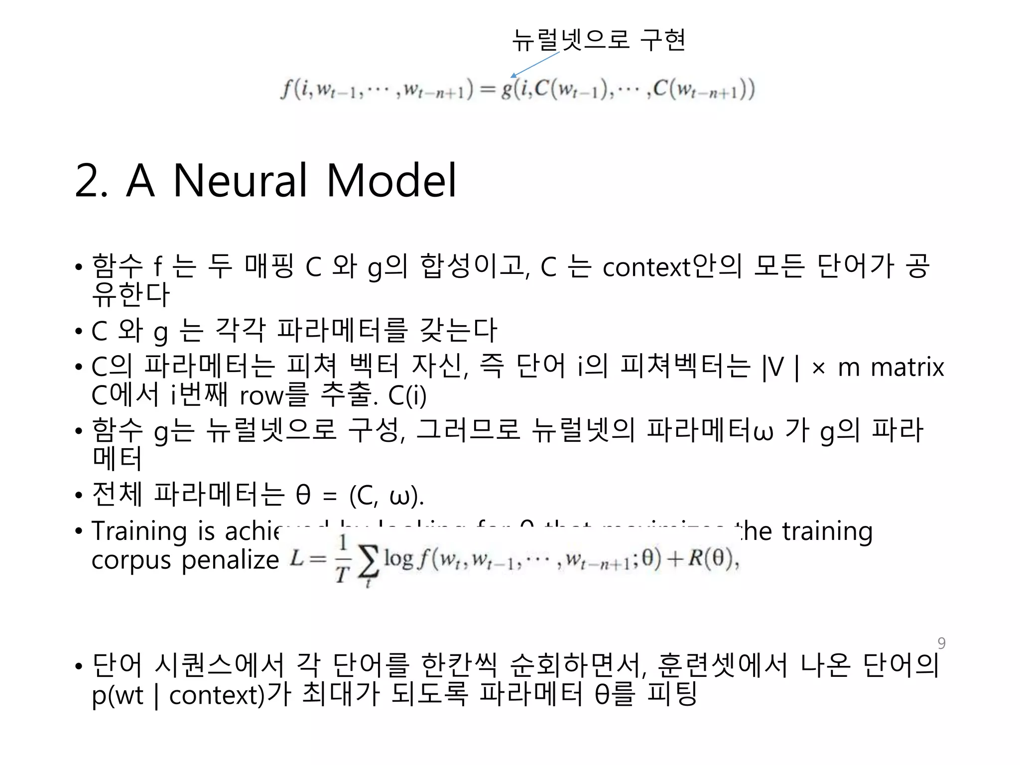 2. A Neural Model 
뉴럴넷으로 구현 
• 함수 f 는 두 매핑 C 와 g의 합성이고, C 는 context안의 모든 단어가 공 
유한다 
• C 와 g 는 각각 파라메터를 갖는다 
• C의 파라메터는 피쳐 벡터 자신, 즉 단어 i의 피쳐벡터는 |V | × m matrix 
C에서 i번째 row를 추출. C(i) 
• 함수 g는 뉴럴넷으로 구성, 그러므로 뉴럴넷의 파라메터ω 가 g의 파라 
메터 
• 전체 파라메터는 θ = (C, ω). 
• Training is achieved by looking for θ that maximizes the training 
corpus penalized log-likelihood: 
9 
• 단어 시퀀스에서 각 단어를 한칸씩 순회하면서, 훈련셋에서 나온 단어의 
p(wt | context)가 최대가 되도록 파라메터 θ를 피팅 
 