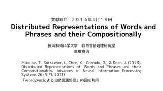 Distributed Representations of Words and
Phrases and their Compositionally
長岡技術科学大学 自然言語処理研究室
高橋寛治
Mikolov, T., Sutskever, I., Chen, K., Corrado, G., & Dean, J. (2013).
Distributed Representations of Words and Phrases and their
Compositionality. Advances in Neural Information Processing
Systems 26 (NIPS 2013)
「word2vecによる自然言語処理」の図を利用
文献紹介 ２０１６年４月１３日
 