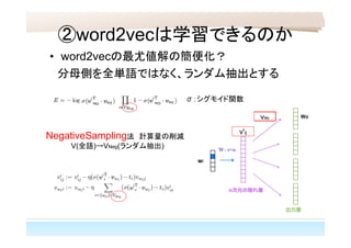 ②word2vecは学習できるのか
• word2vecの最尤値解の簡便化？
　分母側を全単語ではなく、ランダム抽出とする
NegativeSampling法　計算量の削減
　V(全語)→VNeg(ランダム抽出)
σ：シグモイド関数
Wovwji
v'ij
wi
 