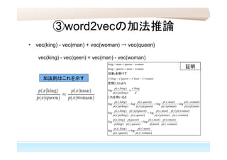③word2vecの加法推論
• vec(king) - vec(man) + vec(woman) → vec(queen)
vec(king) - vec(qeen) = vec(man) - vec(woman)
)|(
)|(
log
)|(
)|(
log
),(
)(
)(
),(
log
),(
)(
)(
),(
log
),(
)()(
)()(
),(
log
),(
)()(
)()(
),(
log
)()(
),(
log
)()(
),(
log
)()(
),(
log
)()(
),(
log
)()(
),(
log
)(2.2
womanxp
manxp
queenxp
kingxp
womanxp
womanp
manp
manxp
queenxp
queenp
kingp
kingxp
womanxp
womanpxp
manpxp
manxp
queenxp
queenpxp
kingpxp
kingxp
manpxp
womanxp
manpxp
manxp
queenpxp
queenxp
kingpxp
kingxp
d
kingx
kingpxp
kingxp
b
womanxmanxqueenxkingx
x
womanmanqueenking
womanqueenmanking
t
tttt








これを用いると
より定理
を掛けて任意
加法則はこれを示す
証明
 