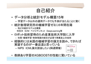 自己紹介
• データ分析と統計モデル構築15年
– 学習データ以外の運用データでも予測が当たることに驚く
• 統計数理研究所の機械学習ゼミに６年間在籍
– 殆どの統計モデルを構築
　判別木　SVM　ベイジアンネット　DeepLearning等
• ロボット技術習得のため産業技術大学院に入学
– 知覚・機械学習・制御理論の統合が必要で発展途上の技術
• 経験的には米国の機械学習の論文を読み、できれば
実装するのが一番近道と思っている
– NIPS　ICML論文読会したい(隔週開催）
• 教師あり学習のXGBOOSTの性能に驚いている
 