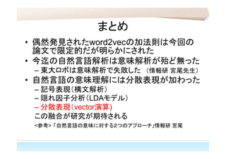 まとめ
• 偶然発見されたword2vecの加法則は今回の
論文で限定的だが明らかにされた
• 今迄の自然言語解析は意味解析が殆ど無った
– 東大ロボは意味解析で失敗した　（情報研 宮尾先生）
• 自然言語の意味理解には分散表現が加わった
– 記号表現（構文解析）
– 隠れ因子分析（LDAモデル）
– 分散表現（vector演算)
この融合が研究が期待される
<参考> 「自然言語の意味に対する２つのアプローチ」情報研 宮尾
 