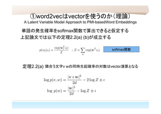 ①word2vecはvectorを使うのか（理論）
A Latent Variable Model Approach to PMI-basedWord Embeddings
単語の発生確率をsoftmax関数で算出できると仮定する
上記論文では以下の定理2.2(a) (b)が成立する
定理2.2(a) 隣合う文字v wの同時生起確率の対数はvector演算となる
softmax関数
 