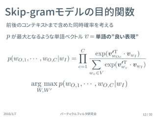 パーティクルフィルタ研究会2016/1/7 / 32
前後のコンテキストまで含めた同時確率を考える
が最大となるような単語ベクトル 　＝ 単語の”良い表現”
Skip-gramモデルの目的関数
12
vp(wO,1, · · · , wO,C|wI) =
CY
c=1
exp(v0T
wOc
· vwI
)
P
wv2V exp(v0T
wv
· vwI
)
arg max
W,W 0
p(wO,1, · · · , wO,C|wI)
p(wO,1, · · · , wO,C|wI) =
CY
c=1
exp(v0T
wOc
· vwI
)
X
wv2V
exp(v0T
wv
· vwI
)
 