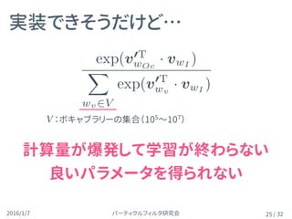 パーティクルフィルタ研究会2016/1/7 / 32
実装できそうだけど…
25
V ：ボキャブラリーの集合（105
〜107
）
計算量が爆発して学習が終わらない 
良いパラメータを得られない
p(wO|wI) =
exp(v0T
wOc
· vwI
)
X
wv2V
exp(v0T
wv
· vwI
)
 