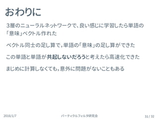 パーティクルフィルタ研究会2016/1/7 / 32
２層のニューラルネットワークで、良い感じに学習したら単語の
「意味」ベクトル作れた
ベクトル同士の足し算で，単語の「意味」の足し算ができた
この単語と単語が共起しないだろうと考えたら高速化できた
まじめに計算しなくても，意外に問題がないこともある
おわりに
31
 