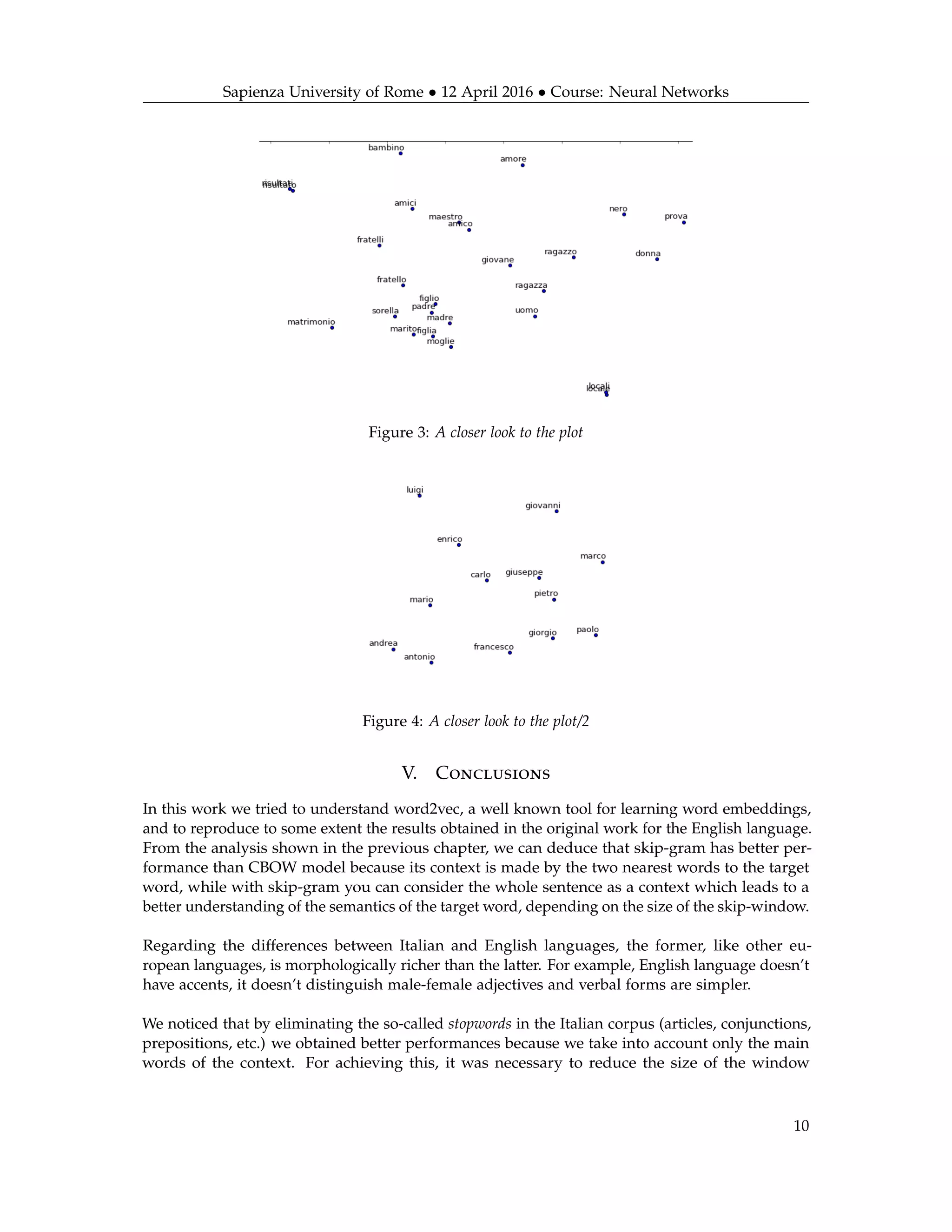 Sapienza University of Rome • 12 April 2016 • Course: Neural Networks
Figure 3: A closer look to the plot
Figure 4: A closer look to the plot/2
V. Conclusions
In this work we tried to understand word2vec, a well known tool for learning word embeddings,
and to reproduce to some extent the results obtained in the original work for the English language.
From the analysis shown in the previous chapter, we can deduce that skip-gram has better per-
formance than CBOW model because its context is made by the two nearest words to the target
word, while with skip-gram you can consider the whole sentence as a context which leads to a
better understanding of the semantics of the target word, depending on the size of the skip-window.
Regarding the differences between Italian and English languages, the former, like other eu-
ropean languages, is morphologically richer than the latter. For example, English language doesn’t
have accents, it doesn’t distinguish male-female adjectives and verbal forms are simpler.
We noticed that by eliminating the so-called stopwords in the Italian corpus (articles, conjunctions,
prepositions, etc.) we obtained better performances because we take into account only the main
words of the context. For achieving this, it was necessary to reduce the size of the window
10
 