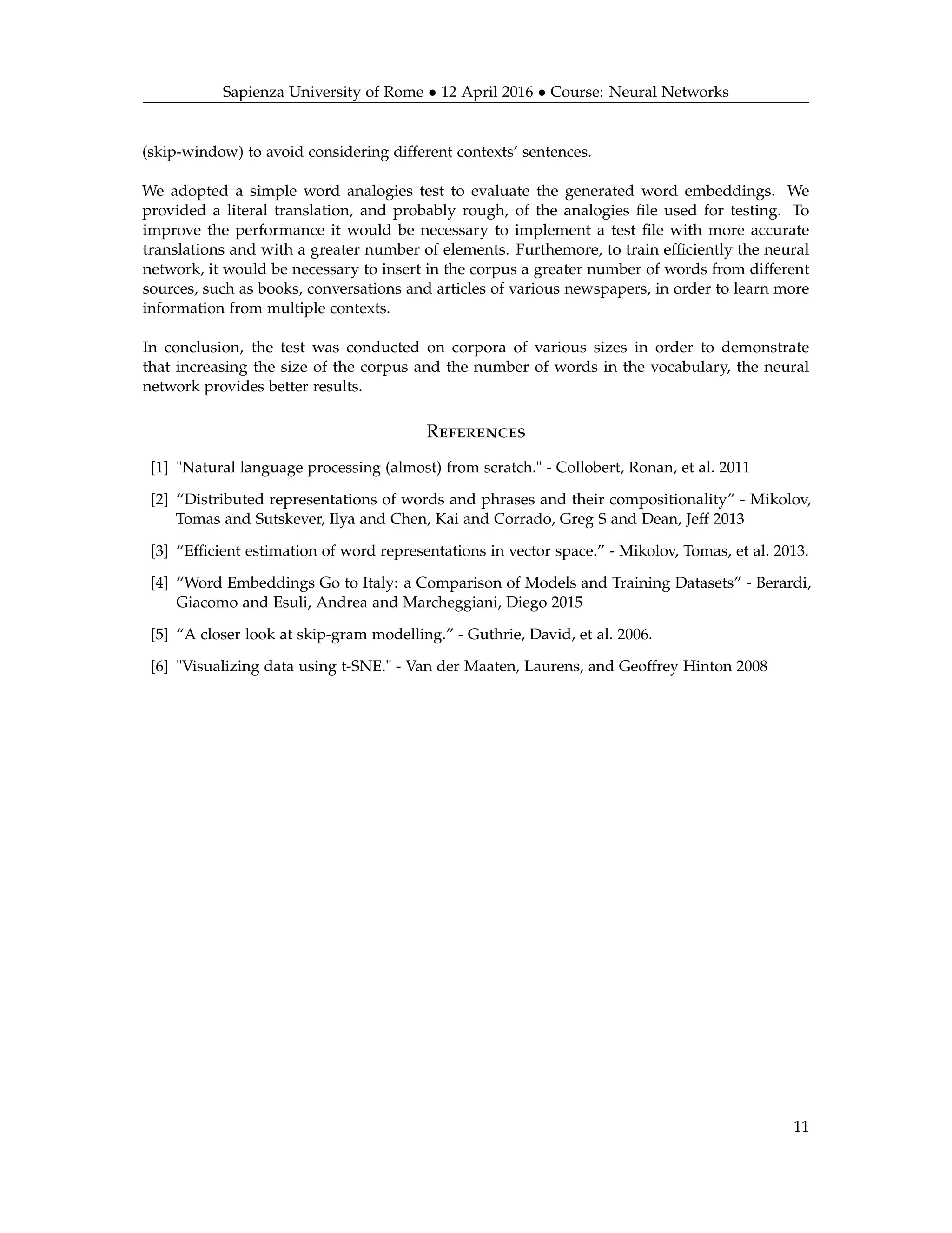 Sapienza University of Rome • 12 April 2016 • Course: Neural Networks
(skip-window) to avoid considering different contexts’ sentences.
We adopted a simple word analogies test to evaluate the generated word embeddings. We
provided a literal translation, and probably rough, of the analogies ﬁle used for testing. To
improve the performance it would be necessary to implement a test ﬁle with more accurate
translations and with a greater number of elements. Furthemore, to train efﬁciently the neural
network, it would be necessary to insert in the corpus a greater number of words from different
sources, such as books, conversations and articles of various newspapers, in order to learn more
information from multiple contexts.
In conclusion, the test was conducted on corpora of various sizes in order to demonstrate
that increasing the size of the corpus and the number of words in the vocabulary, the neural
network provides better results.
References
[1] "Natural language processing (almost) from scratch." - Collobert, Ronan, et al. 2011
[2] “Distributed representations of words and phrases and their compositionality” - Mikolov,
Tomas and Sutskever, Ilya and Chen, Kai and Corrado, Greg S and Dean, Jeff 2013
[3] “Efﬁcient estimation of word representations in vector space.” - Mikolov, Tomas, et al. 2013.
[4] “Word Embeddings Go to Italy: a Comparison of Models and Training Datasets” - Berardi,
Giacomo and Esuli, Andrea and Marcheggiani, Diego 2015
[5] “A closer look at skip-gram modelling.” - Guthrie, David, et al. 2006.
[6] "Visualizing data using t-SNE." - Van der Maaten, Laurens, and Geoffrey Hinton 2008
11
 