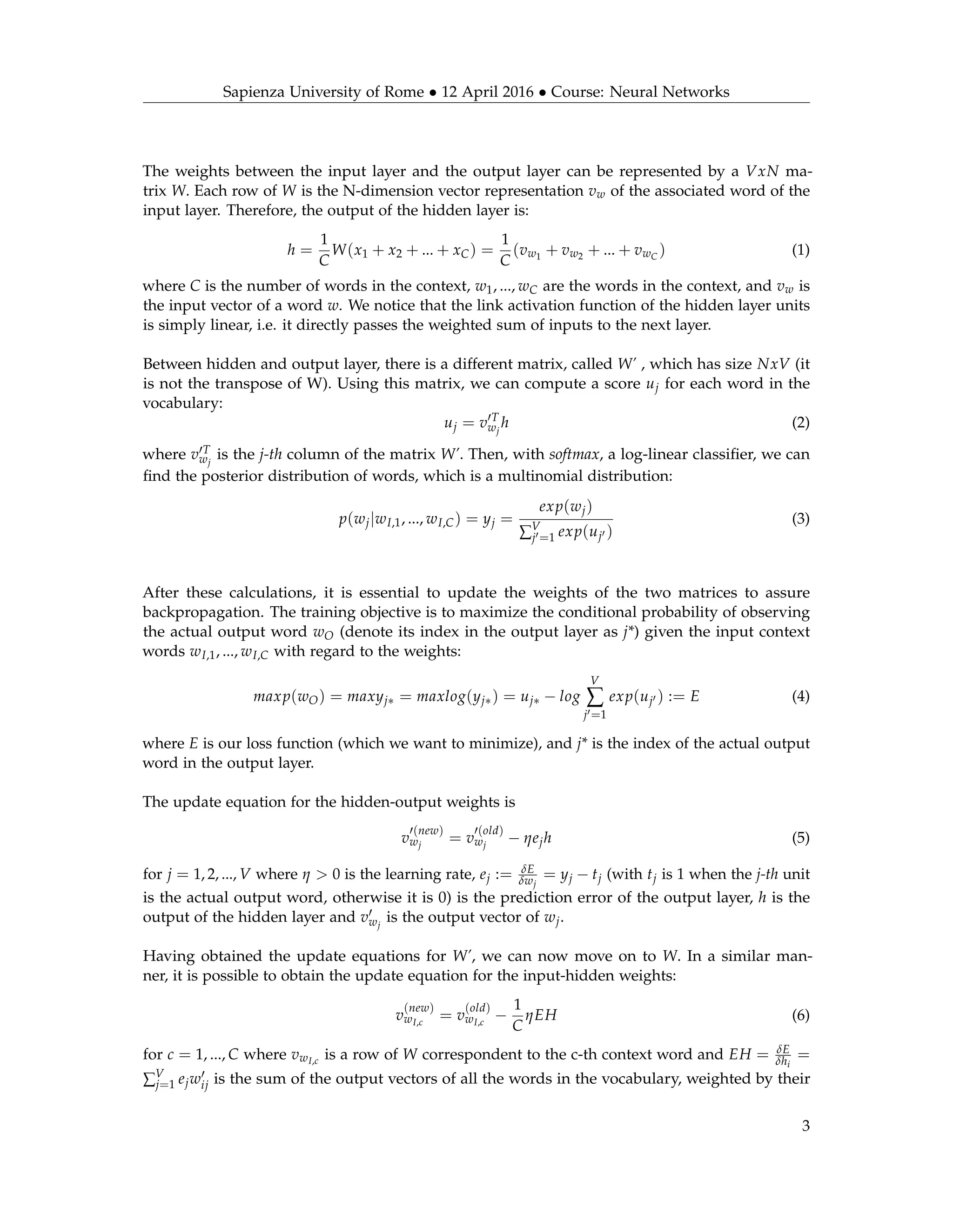 Sapienza University of Rome • 12 April 2016 • Course: Neural Networks
The weights between the input layer and the output layer can be represented by a VxN ma-
trix W. Each row of W is the N-dimension vector representation vw of the associated word of the
input layer. Therefore, the output of the hidden layer is:
h =
1
C
W(x1 + x2 + ... + xC) =
1
C
(vw1
+ vw2 + ... + vwC
) (1)
where C is the number of words in the context, w1, ..., wC are the words in the context, and vw is
the input vector of a word w. We notice that the link activation function of the hidden layer units
is simply linear, i.e. it directly passes the weighted sum of inputs to the next layer.
Between hidden and output layer, there is a different matrix, called W’ , which has size NxV (it
is not the transpose of W). Using this matrix, we can compute a score uj for each word in the
vocabulary:
uj = v T
wj
h (2)
where v T
wj
is the j-th column of the matrix W’. Then, with softmax, a log-linear classiﬁer, we can
ﬁnd the posterior distribution of words, which is a multinomial distribution:
p(wj|wI,1, ..., wI,C) = yj =
exp(wj)
∑V
j =1 exp(uj )
(3)
After these calculations, it is essential to update the weights of the two matrices to assure
backpropagation. The training objective is to maximize the conditional probability of observing
the actual output word wO (denote its index in the output layer as j*) given the input context
words wI,1, ..., wI,C with regard to the weights:
maxp(wO) = maxyj∗ = maxlog(yj∗) = uj∗ − log
V
∑
j =1
exp(uj ) := E (4)
where E is our loss function (which we want to minimize), and j* is the index of the actual output
word in the output layer.
The update equation for the hidden-output weights is
v
(new)
wj
= v
(old)
wj
− ηejh (5)
for j = 1, 2, ..., V where η > 0 is the learning rate, ej := δE
δwj
= yj − tj (with tj is 1 when the j-th unit
is the actual output word, otherwise it is 0) is the prediction error of the output layer, h is the
output of the hidden layer and vwj
is the output vector of wj.
Having obtained the update equations for W’, we can now move on to W. In a similar man-
ner, it is possible to obtain the update equation for the input-hidden weights:
v
(new)
wI,c
= v
(old)
wI,c
−
1
C
ηEH (6)
for c = 1, ..., C where vwI,c
is a row of W correspondent to the c-th context word and EH = δE
δhi
=
∑V
j=1 ejwij is the sum of the output vectors of all the words in the vocabulary, weighted by their
3
 