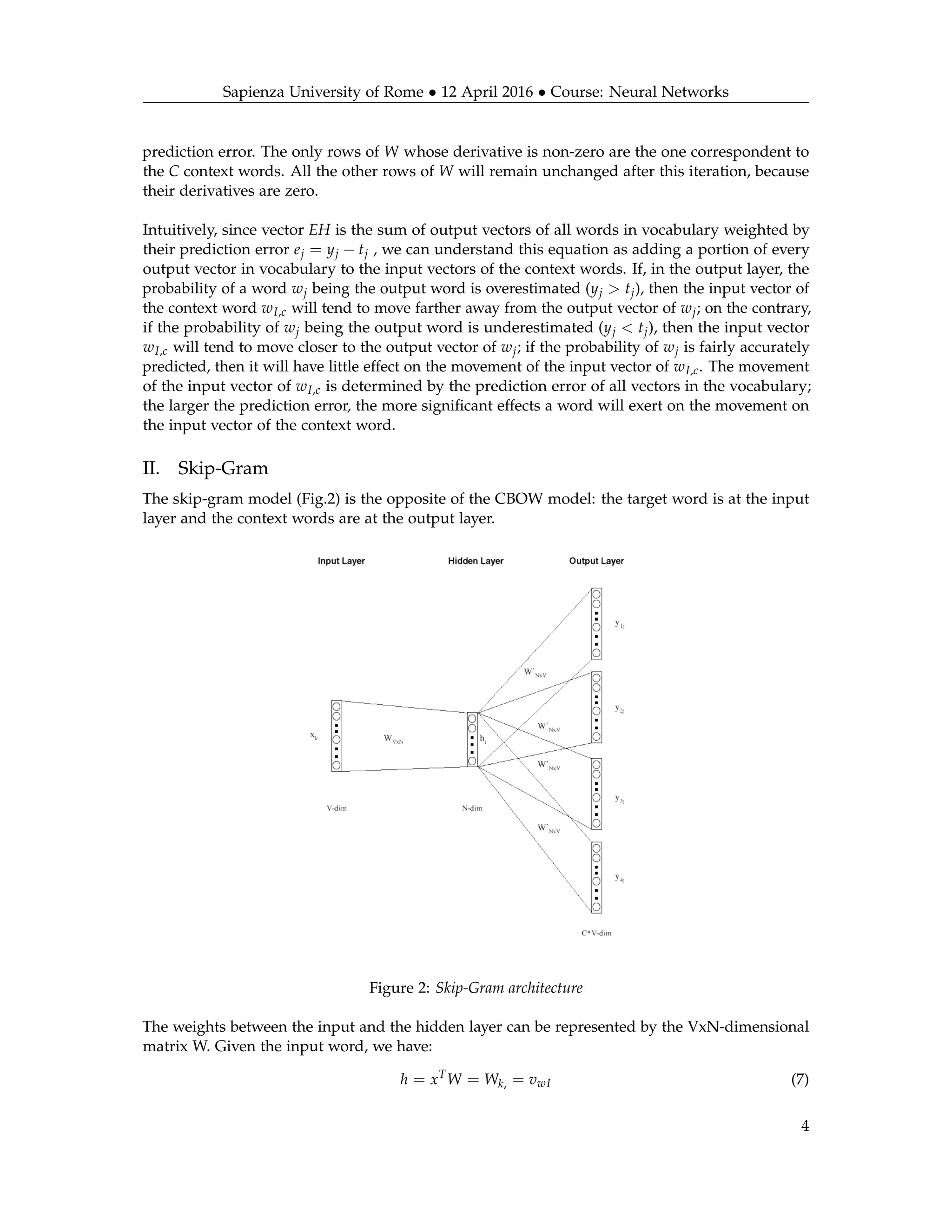 Sapienza University of Rome • 12 April 2016 • Course: Neural Networks
prediction error. The only rows of W whose derivative is non-zero are the one correspondent to
the C context words. All the other rows of W will remain unchanged after this iteration, because
their derivatives are zero.
Intuitively, since vector EH is the sum of output vectors of all words in vocabulary weighted by
their prediction error ej = yj − tj , we can understand this equation as adding a portion of every
output vector in vocabulary to the input vectors of the context words. If, in the output layer, the
probability of a word wj being the output word is overestimated (yj > tj), then the input vector of
the context word wI,c will tend to move farther away from the output vector of wj; on the contrary,
if the probability of wj being the output word is underestimated (yj < tj), then the input vector
wI,c will tend to move closer to the output vector of wj; if the probability of wj is fairly accurately
predicted, then it will have little effect on the movement of the input vector of wI,c. The movement
of the input vector of wI,c is determined by the prediction error of all vectors in the vocabulary;
the larger the prediction error, the more signiﬁcant effects a word will exert on the movement on
the input vector of the context word.
II. Skip-Gram
The skip-gram model (Fig.2) is the opposite of the CBOW model: the target word is at the input
layer and the context words are at the output layer.
Figure 2: Skip-Gram architecture
The weights between the input and the hidden layer can be represented by the VxN-dimensional
matrix W. Given the input word, we have:
h = xT
W = Wk, = vwI (7)
4
 