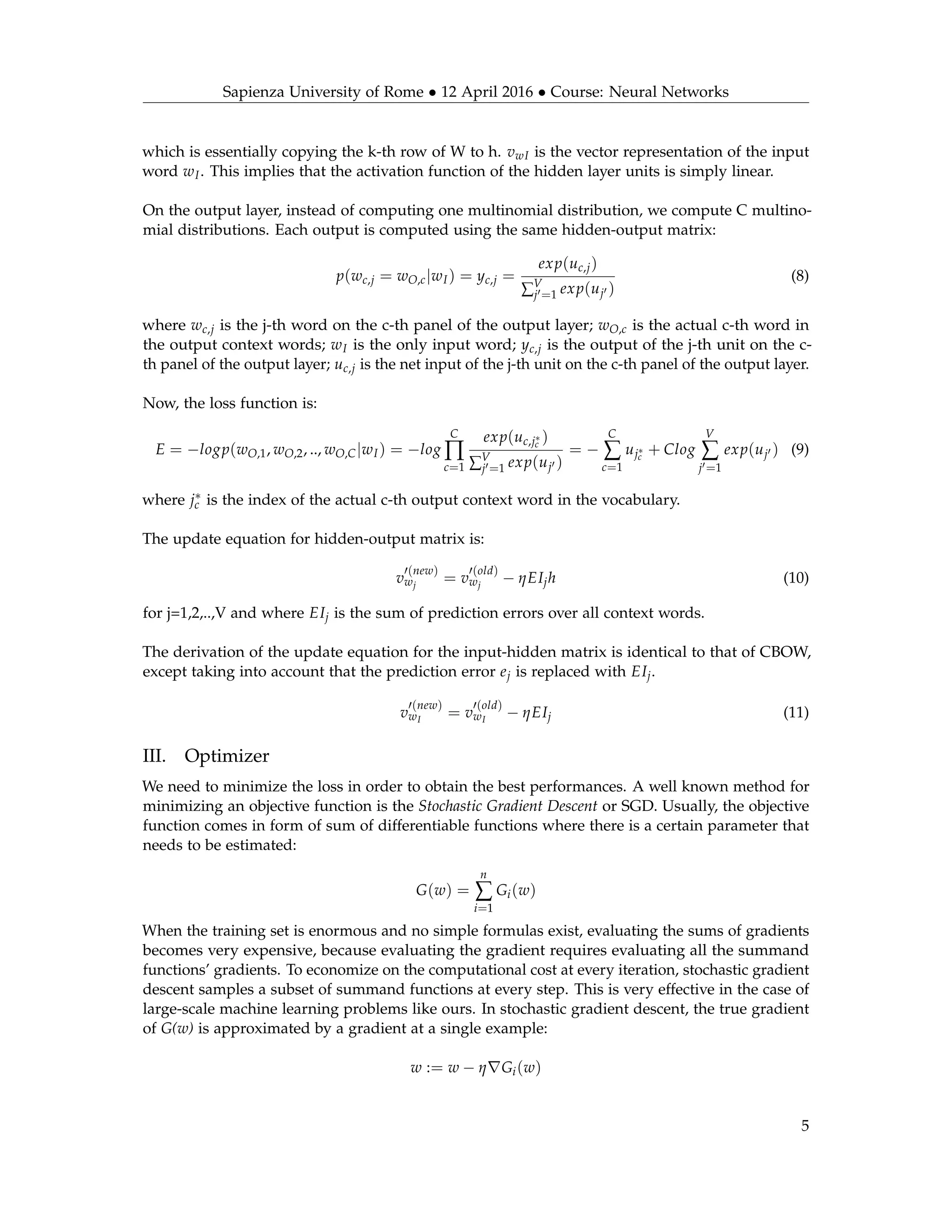 Sapienza University of Rome • 12 April 2016 • Course: Neural Networks
which is essentially copying the k-th row of W to h. vwI is the vector representation of the input
word wI. This implies that the activation function of the hidden layer units is simply linear.
On the output layer, instead of computing one multinomial distribution, we compute C multino-
mial distributions. Each output is computed using the same hidden-output matrix:
p(wc,j = wO,c|wI) = yc,j =
exp(uc,j)
∑V
j =1 exp(uj )
(8)
where wc,j is the j-th word on the c-th panel of the output layer; wO,c is the actual c-th word in
the output context words; wI is the only input word; yc,j is the output of the j-th unit on the c-
th panel of the output layer; uc,j is the net input of the j-th unit on the c-th panel of the output layer.
Now, the loss function is:
E = −logp(wO,1, wO,2, .., wO,C|wI) = −log
C
∏
c=1
exp(uc,j∗
c
)
∑V
j =1 exp(uj )
= −
C
∑
c=1
uj∗
c
+ Clog
V
∑
j =1
exp(uj ) (9)
where j∗
c is the index of the actual c-th output context word in the vocabulary.
The update equation for hidden-output matrix is:
v
(new)
wj
= v
(old)
wj
− ηEIjh (10)
for j=1,2,..,V and where EIj is the sum of prediction errors over all context words.
The derivation of the update equation for the input-hidden matrix is identical to that of CBOW,
except taking into account that the prediction error ej is replaced with EIj.
v
(new)
wI
= v
(old)
wI
− ηEIj (11)
III. Optimizer
We need to minimize the loss in order to obtain the best performances. A well known method for
minimizing an objective function is the Stochastic Gradient Descent or SGD. Usually, the objective
function comes in form of sum of differentiable functions where there is a certain parameter that
needs to be estimated:
G(w) =
n
∑
i=1
Gi(w)
When the training set is enormous and no simple formulas exist, evaluating the sums of gradients
becomes very expensive, because evaluating the gradient requires evaluating all the summand
functions’ gradients. To economize on the computational cost at every iteration, stochastic gradient
descent samples a subset of summand functions at every step. This is very effective in the case of
large-scale machine learning problems like ours. In stochastic gradient descent, the true gradient
of G(w) is approximated by a gradient at a single example:
w := w − η Gi(w)
5
 