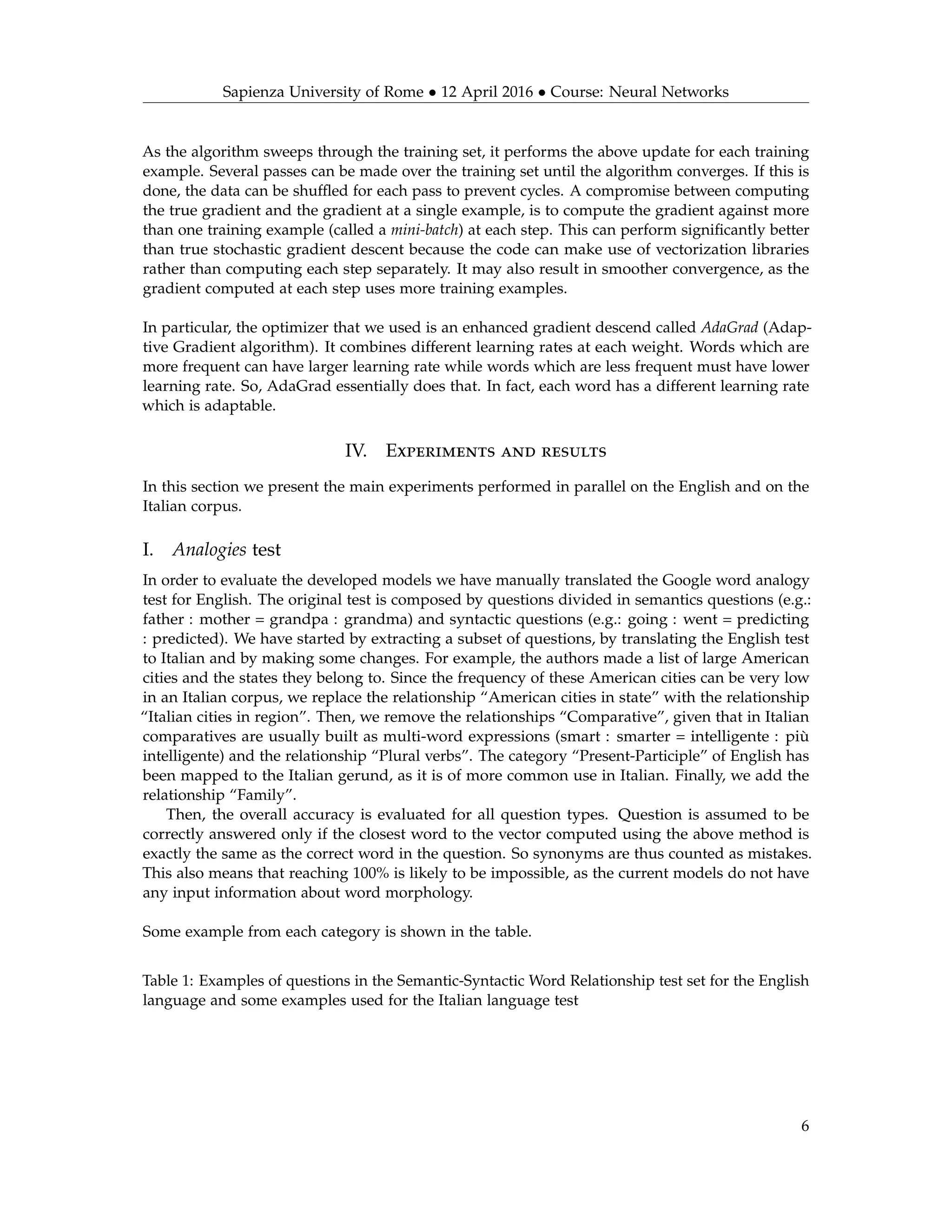 Sapienza University of Rome • 12 April 2016 • Course: Neural Networks
As the algorithm sweeps through the training set, it performs the above update for each training
example. Several passes can be made over the training set until the algorithm converges. If this is
done, the data can be shufﬂed for each pass to prevent cycles. A compromise between computing
the true gradient and the gradient at a single example, is to compute the gradient against more
than one training example (called a mini-batch) at each step. This can perform signiﬁcantly better
than true stochastic gradient descent because the code can make use of vectorization libraries
rather than computing each step separately. It may also result in smoother convergence, as the
gradient computed at each step uses more training examples.
In particular, the optimizer that we used is an enhanced gradient descend called AdaGrad (Adap-
tive Gradient algorithm). It combines different learning rates at each weight. Words which are
more frequent can have larger learning rate while words which are less frequent must have lower
learning rate. So, AdaGrad essentially does that. In fact, each word has a different learning rate
which is adaptable.
IV. Experiments and results
In this section we present the main experiments performed in parallel on the English and on the
Italian corpus.
I. Analogies test
In order to evaluate the developed models we have manually translated the Google word analogy
test for English. The original test is composed by questions divided in semantics questions (e.g.:
father : mother = grandpa : grandma) and syntactic questions (e.g.: going : went = predicting
: predicted). We have started by extracting a subset of questions, by translating the English test
to Italian and by making some changes. For example, the authors made a list of large American
cities and the states they belong to. Since the frequency of these American cities can be very low
in an Italian corpus, we replace the relationship “American cities in state” with the relationship
“Italian cities in region”. Then, we remove the relationships “Comparative”, given that in Italian
comparatives are usually built as multi-word expressions (smart : smarter = intelligente : più
intelligente) and the relationship “Plural verbs”. The category “Present-Participle” of English has
been mapped to the Italian gerund, as it is of more common use in Italian. Finally, we add the
relationship “Family”.
Then, the overall accuracy is evaluated for all question types. Question is assumed to be
correctly answered only if the closest word to the vector computed using the above method is
exactly the same as the correct word in the question. So synonyms are thus counted as mistakes.
This also means that reaching 100% is likely to be impossible, as the current models do not have
any input information about word morphology.
Some example from each category is shown in the table.
Table 1: Examples of questions in the Semantic-Syntactic Word Relationship test set for the English
language and some examples used for the Italian language test
6
 