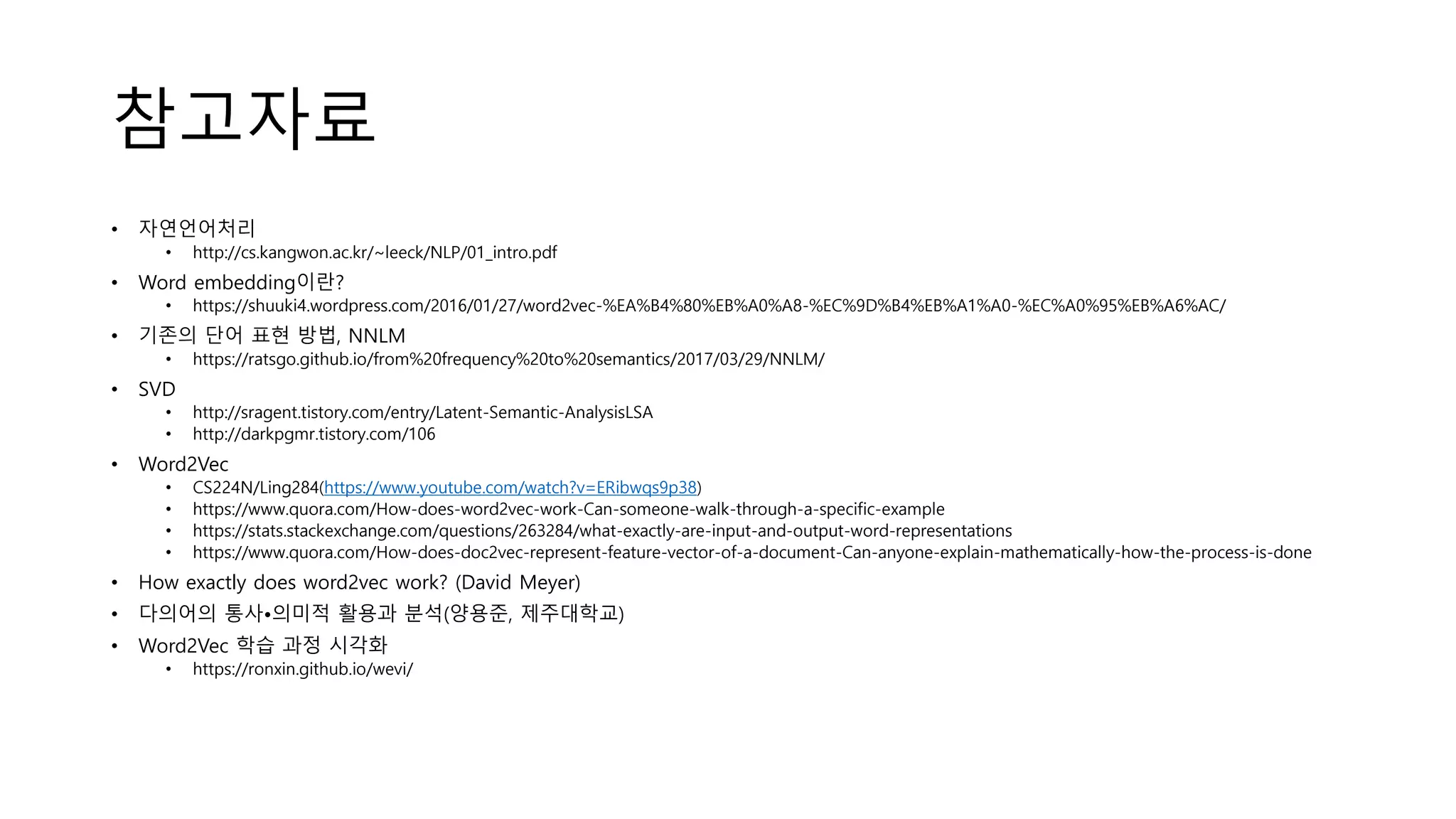 참고자료
• 자연언어처리
• http://cs.kangwon.ac.kr/~leeck/NLP/01_intro.pdf
• Word embedding이란?
• https://shuuki4.wordpress.com/2016/01/27/word2vec-%EA%B4%80%EB%A0%A8-%EC%9D%B4%EB%A1%A0-%EC%A0%95%EB%A6%AC/
• 기존의 단어 표현 방법, NNLM
• https://ratsgo.github.io/from%20frequency%20to%20semantics/2017/03/29/NNLM/
• SVD
• http://sragent.tistory.com/entry/Latent-Semantic-AnalysisLSA
• http://darkpgmr.tistory.com/106
• Word2Vec
• CS224N/Ling284(https://www.youtube.com/watch?v=ERibwqs9p38)
• https://www.quora.com/How-does-word2vec-work-Can-someone-walk-through-a-specific-example
• https://stats.stackexchange.com/questions/263284/what-exactly-are-input-and-output-word-representations
• https://www.quora.com/How-does-doc2vec-represent-feature-vector-of-a-document-Can-anyone-explain-mathematically-how-the-process-is-done
• How exactly does word2vec work? (David Meyer)
• 다의어의 통사•의미적 활용과 분석(양용준, 제주대학교)
• Word2Vec 학습 과정 시각화
• https://ronxin.github.io/wevi/
 