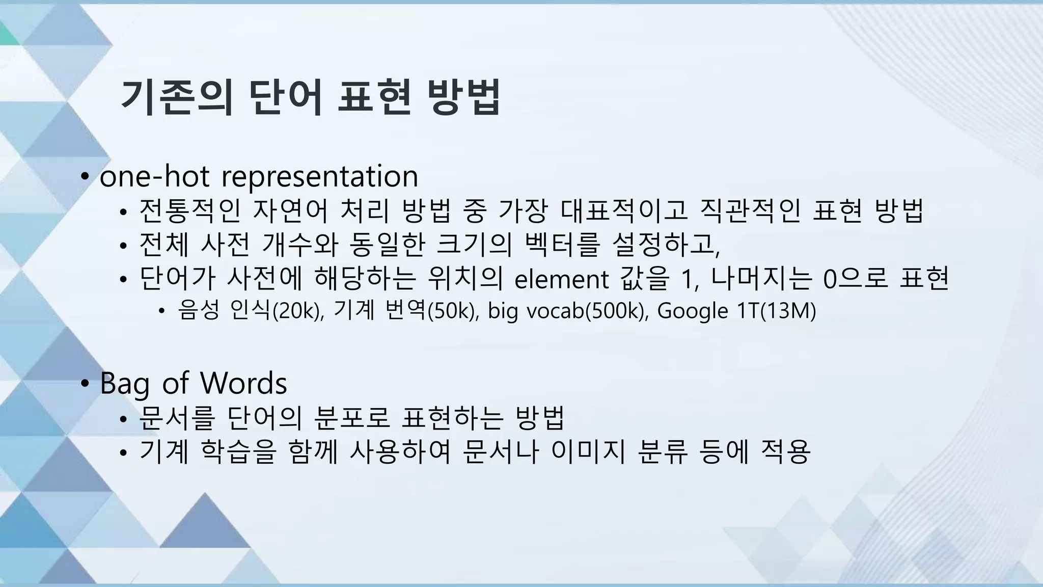기존의 단어 표현 방법
• one-hot representation
• 전통적인 자연어 처리 방법 중 가장 대표적이고 직관적인 표현 방법
• 전체 사전 개수와 동일한 크기의 벡터를 설정하고,
• 단어가 사전에 해당하는 위치의 element 값을 1, 나머지는 0으로 표현
• 음성 인식(20k), 기계 번역(50k), big vocab(500k), Google 1T(13M)
• Bag of Words
• 문서를 단어의 분포로 표현하는 방법
• 기계 학습을 함께 사용하여 문서나 이미지 분류 등에 적용
 