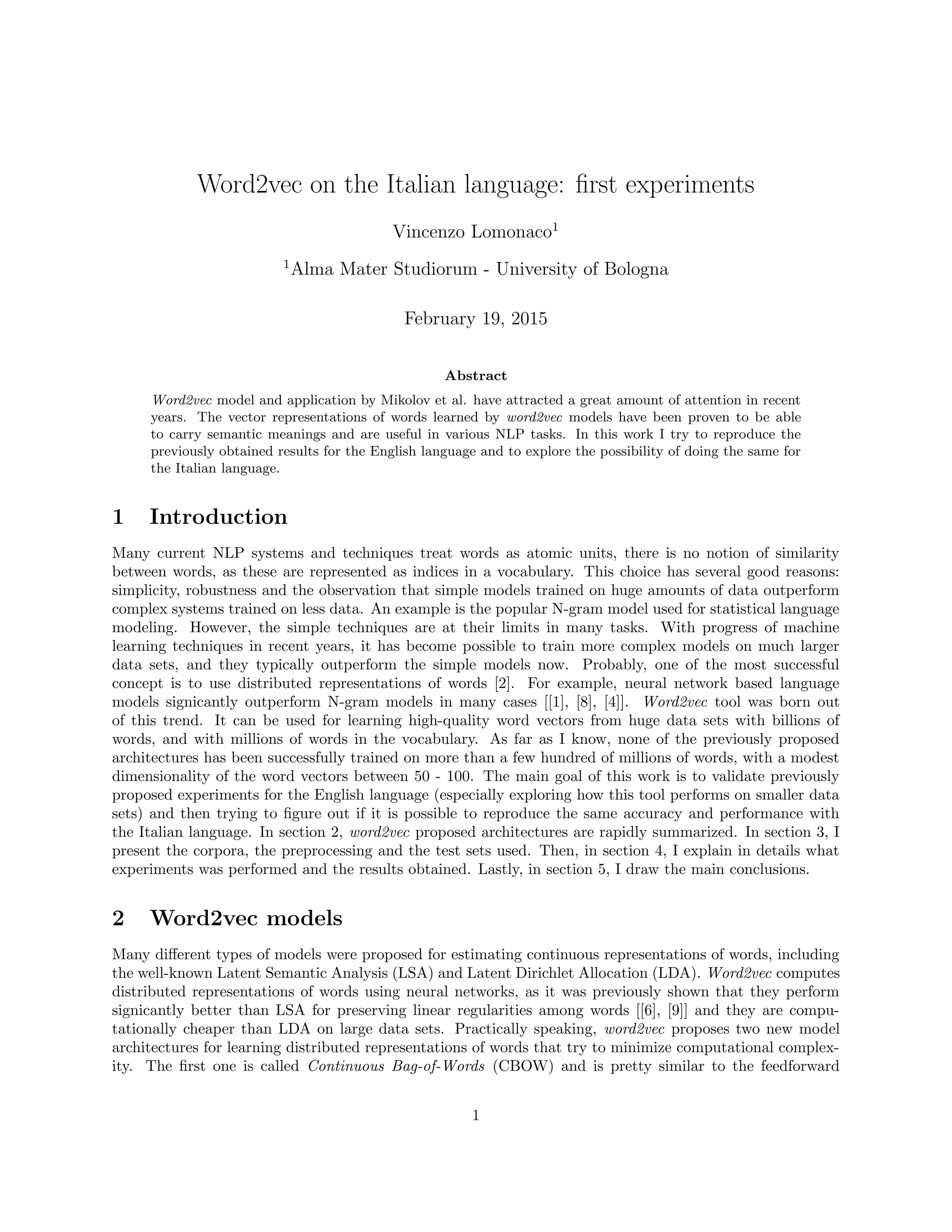Word2vec on the Italian language: ﬁrst experiments
Vincenzo Lomonaco1
1
Alma Mater Studiorum - University of Bologna
February 19, 2015
Abstract
Word2vec model and application by Mikolov et al. have attracted a great amount of attention in recent
years. The vector representations of words learned by word2vec models have been proven to be able
to carry semantic meanings and are useful in various NLP tasks. In this work I try to reproduce the
previously obtained results for the English language and to explore the possibility of doing the same for
the Italian language.
1 Introduction
Many current NLP systems and techniques treat words as atomic units, there is no notion of similarity
between words, as these are represented as indices in a vocabulary. This choice has several good reasons:
simplicity, robustness and the observation that simple models trained on huge amounts of data outperform
complex systems trained on less data. An example is the popular N-gram model used for statistical language
modeling. However, the simple techniques are at their limits in many tasks. With progress of machine
learning techniques in recent years, it has become possible to train more complex models on much larger
data sets, and they typically outperform the simple models now. Probably, one of the most successful
concept is to use distributed representations of words [2]. For example, neural network based language
models signicantly outperform N-gram models in many cases [[1], [8], [4]]. Word2vec tool was born out
of this trend. It can be used for learning high-quality word vectors from huge data sets with billions of
words, and with millions of words in the vocabulary. As far as I know, none of the previously proposed
architectures has been successfully trained on more than a few hundred of millions of words, with a modest
dimensionality of the word vectors between 50 - 100. The main goal of this work is to validate previously
proposed experiments for the English language (especially exploring how this tool performs on smaller data
sets) and then trying to ﬁgure out if it is possible to reproduce the same accuracy and performance with
the Italian language. In section 2, word2vec proposed architectures are rapidly summarized. In section 3, I
present the corpora, the preprocessing and the test sets used. Then, in section 4, I explain in details what
experiments was performed and the results obtained. Lastly, in section 5, I draw the main conclusions.
2 Word2vec models
Many diﬀerent types of models were proposed for estimating continuous representations of words, including
the well-known Latent Semantic Analysis (LSA) and Latent Dirichlet Allocation (LDA). Word2vec computes
distributed representations of words using neural networks, as it was previously shown that they perform
signicantly better than LSA for preserving linear regularities among words [[6], [9]] and they are compu-
tationally cheaper than LDA on large data sets. Practically speaking, word2vec proposes two new model
architectures for learning distributed representations of words that try to minimize computational complex-
ity. The ﬁrst one is called Continuous Bag-of-Words (CBOW) and is pretty similar to the feedforward
1
 