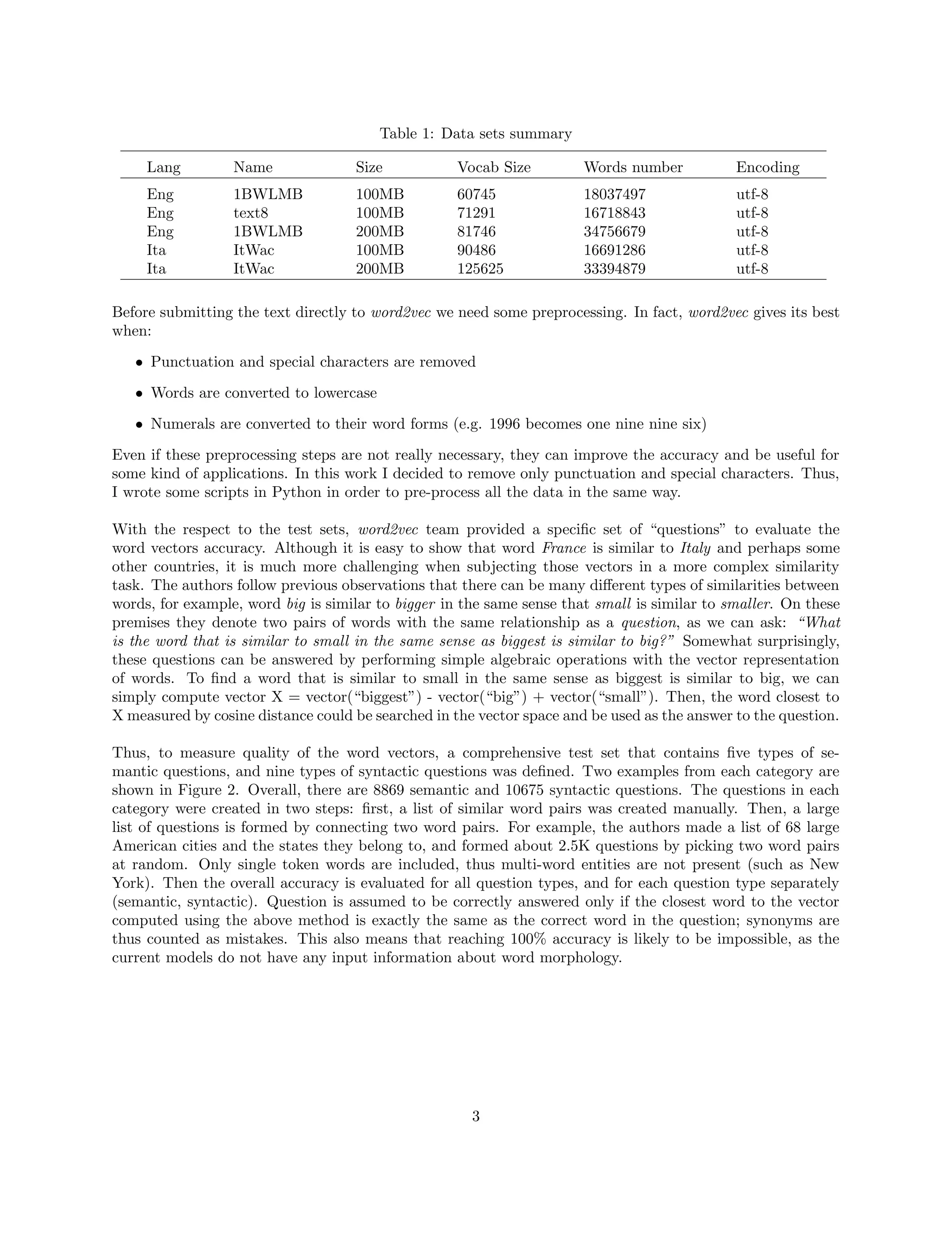 Table 1: Data sets summary
Lang Name Size Vocab Size Words number Encoding
Eng 1BWLMB 100MB 60745 18037497 utf-8
Eng text8 100MB 71291 16718843 utf-8
Eng 1BWLMB 200MB 81746 34756679 utf-8
Ita ItWac 100MB 90486 16691286 utf-8
Ita ItWac 200MB 125625 33394879 utf-8
Before submitting the text directly to word2vec we need some preprocessing. In fact, word2vec gives its best
when:
• Punctuation and special characters are removed
• Words are converted to lowercase
• Numerals are converted to their word forms (e.g. 1996 becomes one nine nine six)
Even if these preprocessing steps are not really necessary, they can improve the accuracy and be useful for
some kind of applications. In this work I decided to remove only punctuation and special characters. Thus,
I wrote some scripts in Python in order to pre-process all the data in the same way.
With the respect to the test sets, word2vec team provided a speciﬁc set of “questions” to evaluate the
word vectors accuracy. Although it is easy to show that word France is similar to Italy and perhaps some
other countries, it is much more challenging when subjecting those vectors in a more complex similarity
task. The authors follow previous observations that there can be many diﬀerent types of similarities between
words, for example, word big is similar to bigger in the same sense that small is similar to smaller. On these
premises they denote two pairs of words with the same relationship as a question, as we can ask: “What
is the word that is similar to small in the same sense as biggest is similar to big?” Somewhat surprisingly,
these questions can be answered by performing simple algebraic operations with the vector representation
of words. To ﬁnd a word that is similar to small in the same sense as biggest is similar to big, we can
simply compute vector X = vector(“biggest”) - vector(“big”) + vector(“small”). Then, the word closest to
X measured by cosine distance could be searched in the vector space and be used as the answer to the question.
Thus, to measure quality of the word vectors, a comprehensive test set that contains ﬁve types of se-
mantic questions, and nine types of syntactic questions was deﬁned. Two examples from each category are
shown in Figure 2. Overall, there are 8869 semantic and 10675 syntactic questions. The questions in each
category were created in two steps: ﬁrst, a list of similar word pairs was created manually. Then, a large
list of questions is formed by connecting two word pairs. For example, the authors made a list of 68 large
American cities and the states they belong to, and formed about 2.5K questions by picking two word pairs
at random. Only single token words are included, thus multi-word entities are not present (such as New
York). Then the overall accuracy is evaluated for all question types, and for each question type separately
(semantic, syntactic). Question is assumed to be correctly answered only if the closest word to the vector
computed using the above method is exactly the same as the correct word in the question; synonyms are
thus counted as mistakes. This also means that reaching 100% accuracy is likely to be impossible, as the
current models do not have any input information about word morphology.
3
 