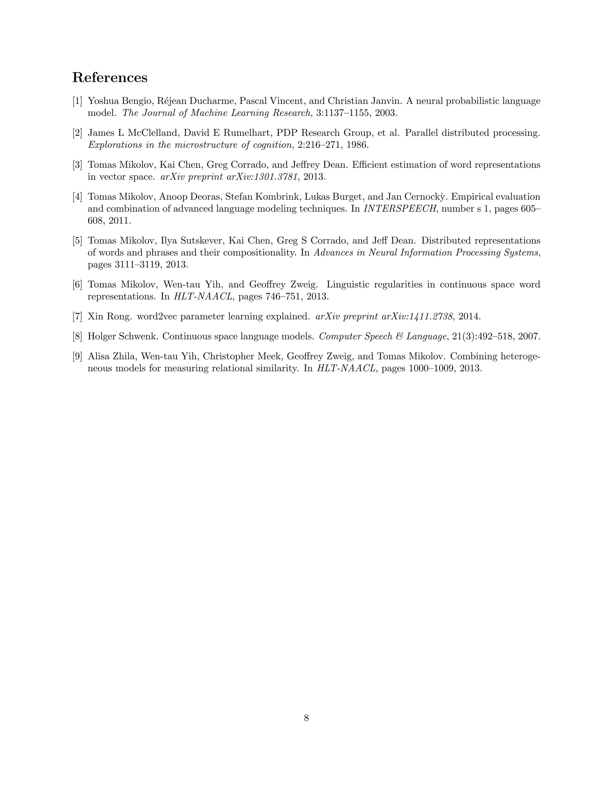 References
[1] Yoshua Bengio, R´ejean Ducharme, Pascal Vincent, and Christian Janvin. A neural probabilistic language
model. The Journal of Machine Learning Research, 3:1137–1155, 2003.
[2] James L McClelland, David E Rumelhart, PDP Research Group, et al. Parallel distributed processing.
Explorations in the microstructure of cognition, 2:216–271, 1986.
[3] Tomas Mikolov, Kai Chen, Greg Corrado, and Jeﬀrey Dean. Eﬃcient estimation of word representations
in vector space. arXiv preprint arXiv:1301.3781, 2013.
[4] Tomas Mikolov, Anoop Deoras, Stefan Kombrink, Lukas Burget, and Jan Cernock`y. Empirical evaluation
and combination of advanced language modeling techniques. In INTERSPEECH, number s 1, pages 605–
608, 2011.
[5] Tomas Mikolov, Ilya Sutskever, Kai Chen, Greg S Corrado, and Jeﬀ Dean. Distributed representations
of words and phrases and their compositionality. In Advances in Neural Information Processing Systems,
pages 3111–3119, 2013.
[6] Tomas Mikolov, Wen-tau Yih, and Geoﬀrey Zweig. Linguistic regularities in continuous space word
representations. In HLT-NAACL, pages 746–751, 2013.
[7] Xin Rong. word2vec parameter learning explained. arXiv preprint arXiv:1411.2738, 2014.
[8] Holger Schwenk. Continuous space language models. Computer Speech & Language, 21(3):492–518, 2007.
[9] Alisa Zhila, Wen-tau Yih, Christopher Meek, Geoﬀrey Zweig, and Tomas Mikolov. Combining heteroge-
neous models for measuring relational similarity. In HLT-NAACL, pages 1000–1009, 2013.
8
 