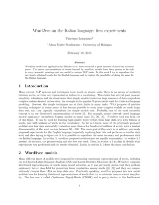 Word2vec on the Italian language: ﬁrst experiments
Vincenzo Lomonaco1
1
Alma Mater Studiorum - University of Bologna
February 19, 2015
Abstract
Word2vec model and application by Mikolov et al. have attracted a great amount of attention in recent
years. The vector representations of words learned by word2vec models have been proven to be able
to carry semantic meanings and are useful in various NLP tasks. In this work I try to reproduce the
previously obtained results for the English language and to explore the possibility of doing the same for
the Italian language.
1 Introduction
Many current NLP systems and techniques treat words as atomic units, there is no notion of similarity
between words, as these are represented as indices in a vocabulary. This choice has several good reasons:
simplicity, robustness and the observation that simple models trained on huge amounts of data outperform
complex systems trained on less data. An example is the popular N-gram model used for statistical language
modeling. However, the simple techniques are at their limits in many tasks. With progress of machine
learning techniques in recent years, it has become possible to train more complex models on much larger
data sets, and they typically outperform the simple models now. Probably, one of the most successful
concept is to use distributed representations of words [2]. For example, neural network based language
models signicantly outperform N-gram models in many cases [[1], [8], [4]]. Word2vec tool was born out
of this trend. It can be used for learning high-quality word vectors from huge data sets with billions of
words, and with millions of words in the vocabulary. As far as I know, none of the previously proposed
architectures has been successfully trained on more than a few hundred of millions of words, with a modest
dimensionality of the word vectors between 50 - 100. The main goal of this work is to validate previously
proposed experiments for the English language (especially exploring how this tool performs on smaller data
sets) and then trying to ﬁgure out if it is possible to reproduce the same accuracy and performance with
the Italian language. In section 2, word2vec proposed architectures are rapidly summarized. In section 3, I
present the corpora, the preprocessing and the test sets used. Then, in section 4, I explain in details what
experiments was performed and the results obtained. Lastly, in section 5, I draw the main conclusions.
2 Word2vec models
Many diﬀerent types of models were proposed for estimating continuous representations of words, including
the well-known Latent Semantic Analysis (LSA) and Latent Dirichlet Allocation (LDA). Word2vec computes
distributed representations of words using neural networks, as it was previously shown that they perform
signicantly better than LSA for preserving linear regularities among words [[6], [9]] and they are compu-
tationally cheaper than LDA on large data sets. Practically speaking, word2vec proposes two new model
architectures for learning distributed representations of words that try to minimize computational complex-
ity. The ﬁrst one is called Continuous Bag-of-Words (CBOW) and is pretty similar to the feedforward
1
 