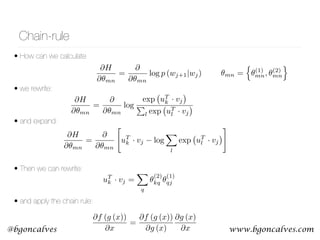 www.bgoncalves.com@bgoncalves
Chain-rule
• How can we calculate 
• we rewrite: 
• and expand:
• Then we can rewrite: 
• and apply the chain rule:
@H
@✓mn
=
@
@✓mn
log p (wj+1|wj)
@H
@✓mn
=
@
@✓mn
log
exp uT
k · vj
P
l exp uT
l · vj
uT
k · vj =
X
q
✓
(2)
kq ✓
(1)
qj
@f (g (x))
@x
=
@f (g (x))
@g (x)
@g (x)
@x
@H
@✓mn
=
@
@✓mn
"
uT
k · vj log
X
l
exp uT
l · vj
#
✓mn =
n
✓(1)
mn, ✓(2)
mn
o
 