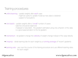 www.bgoncalves.com@bgoncalves
Training procedures
• online learning - update weights after each case 
- might be useful to update model as new data is obtained 
- subject to ﬂuctuations
• mini-batch - update weights after a “small” number of cases 
- batches should be balanced 
- if dataset is redundant, the gradient estimated using only a fraction of the data  
is a good approximation to the full gradient.
• momentum - let gradient change the velocity of weight change instead of the value directly
• rmsprop - divide learning rate for each weight by a running average of “recent” gradients
• learning rate - vary over the course of the training procedure and use different learning rates 
for each weight
 