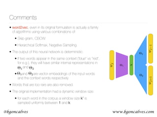 www.bgoncalves.com@bgoncalves
Comments
• word2vec, even in its original formulation is actually a family
of algorithms using various combinations of:
• Skip-gram, CBOW
• Hierarchical Softmax, Negative Sampling
• The output of this neural network is deterministic:
• If two words appear in the same context (“blue” vs “red”,
for e.g.), they will have similar internal representations in  
and
• and are vector embeddings of the input words
and the context words respectively
• Words that are too rare are also removed.
• The original implementation had a dynamic window size:
• for each word in the corpus a window size k’ is
sampled uniformly between 1 and k
⇥1
wj1wj+1
wj
⇥2
⇥2
⇥1 ⇥2
⇥1 ⇥2
 
