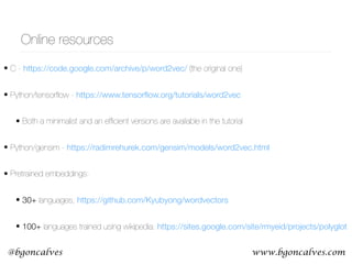www.bgoncalves.com@bgoncalves
Online resources
• C - https://code.google.com/archive/p/word2vec/ (the original one)
• Python/tensorﬂow - https://www.tensorﬂow.org/tutorials/word2vec
• Both a minimalist and an efﬁcient versions are available in the tutorial
• Python/gensim - https://radimrehurek.com/gensim/models/word2vec.html
• Pretrained embeddings:
• 30+ languages, https://github.com/Kyubyong/wordvectors
• 100+ languages trained using wikipedia: https://sites.google.com/site/rmyeid/projects/polyglot
 