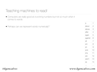 www.bgoncalves.com@bgoncalves
• Computers are really good at crunching numbers but not so much when it
comes to words.
• Perhaps can we represent words numerically? 
 
Teaching machines to read!
a 1
about 2
above 3
after 4
again 5
against 6
all 7
am 8
an 9
and 10
any 11
are 12
aren't 13
as 14
… …
 