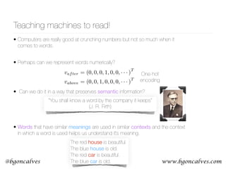 www.bgoncalves.com@bgoncalves
• Computers are really good at crunching numbers but not so much when it
comes to words.
• Perhaps can we represent words numerically? 
 
• Can we do it in a way that preserves semantic information? 
 
 
• Words that have similar meanings are used in similar contexts and the context
in which a word is used helps us understand it’s meaning.
Teaching machines to read!
The red house is beautiful. 
The blue house is old. 
The red car is beautiful. 
The blue car is old.
“You shall know a word by the company it keeps” 
(J. R. Firth)
vafter = (0, 0, 0, 1, 0, 0, · · · )
T
vabove = (0, 0, 1, 0, 0, 0, · · · )
T
One-hot
encoding
 
