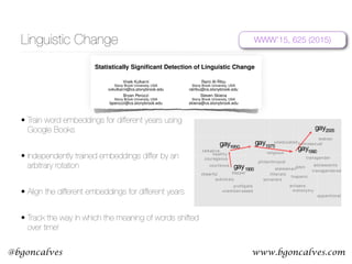 www.bgoncalves.com@bgoncalves
Linguistic Change
• Train word embeddings for different years using
Google Books
• Independently trained embeddings differ by an
arbitrary rotation
• Align the different embeddings for different years
• Track the way in which the meaning of words shifted
over time!
Statistically Signiﬁcant Detection of Linguistic Change
Vivek Kulkarni
Stony Brook University, USA
vvkulkarni@cs.stonybrook.edu
Rami Al-Rfou
Stony Brook University, USA
ralrfou@cs.stonybrook.edu
Bryan Perozzi
Stony Brook University, USA
bperozzi@cs.stonybrook.edu
Steven Skiena
Stony Brook University, USA
skiena@cs.stonybrook.edu
ABSTRACT
We propose a new computational approach for tracking and
detecting statistically signiﬁcant linguistic shifts in the mean-
ing and usage of words. Such linguistic shifts are especially
prevalent on the Internet, where the rapid exchange of ideas
can quickly change a word’s meaning. Our meta-analysis
approach constructs property time series of word usage, and
then uses statistically sound change point detection algo-
rithms to identify signiﬁcant linguistic shifts.
We consider and analyze three approaches of increasing
complexity to generate such linguistic property time series,
the culmination of which uses distributional characteristics
inferred from word co-occurrences. Using recently proposed
deep neural language models, we ﬁrst train vector represen-
tations of words for each time period. Second, we warp the
vector spaces into one uniﬁed coordinate system. Finally, we
construct a distance-based distributional time series for each
word to track its linguistic displacement over time.
We demonstrate that our approach is scalable by track-
ing linguistic change across years of micro-blogging using
Twitter, a decade of product reviews using a corpus of movie
reviews from Amazon, and a century of written books using
the Google Book Ngrams. Our analysis reveals interesting
patterns of language usage change commensurate with each
medium.
Categories and Subject Descriptors
H.3.3 [Information Storage and Retrieval]: Information
Search and Retrieval
Keywords
Web Mining;Computational Linguistics
1. INTRODUCTION
Natural languages are inherently dynamic, evolving over
time to accommodate the needs of their speakers. This
e↵ect is especially prevalent on the Internet, where the rapid
exchange of ideas can change a word’s meaning overnight.
Figure 1: A 2-dimensional projection of the latent seman-
tic space captured by our algorithm. Notice the semantic
trajectory of the word gay transitioning meaning in the space.
In this paper, we study the problem of detecting such
linguistic shifts on a variety of media including micro-blog
posts, product reviews, and books. Speciﬁcally, we seek to
detect the broadening and narrowing of semantic senses of
words, as they continually change throughout the lifetime of
a medium.
We propose the ﬁrst computational approach for track-
ing and detecting statistically signiﬁcant linguistic shifts of
words. To model the temporal evolution of natural language,
we construct a time series per word. We investigate three
methods to build our word time series. First, we extract
Frequency based statistics to capture sudden changes in word
usage. Second, we construct Syntactic time series by ana-
lyzing each word’s part of speech (POS) tag distribution.
Finally, we infer contextual cues from word co-occurrence
statistics to construct Distributional time series. In order to
detect and establish statistical signiﬁcance of word changes
over time, we present a change point detection algorithm,
which is compatible with all methods.
Figure 1 illustrates a 2-dimensional projection of the latent
semantic space captured by our Distributional method. We
clearly observe the sequence of semantic shifts that the word
gay has undergone over the last century (1900-2005). Ini-
tially, gay was an adjective that meant cheerful or dapper.
WWW’15, 625 (2015)Statistically Signiﬁcant Detection of Linguistic Change
Vivek Kulkarni
Stony Brook University, USA
vvkulkarni@cs.stonybrook.edu
Rami Al-Rfou
Stony Brook University, USA
ralrfou@cs.stonybrook.edu
Bryan Perozzi
Stony Brook University, USA
bperozzi@cs.stonybrook.edu
Steven Skiena
Stony Brook University, USA
skiena@cs.stonybrook.edu
ABSTRACT
We propose a new computational approach for tracking and
detecting statistically signiﬁcant linguistic shifts in the mean-
ing and usage of words. Such linguistic shifts are especially
prevalent on the Internet, where the rapid exchange of ideas
can quickly change a word’s meaning. Our meta-analysis
approach constructs property time series of word usage, and
then uses statistically sound change point detection algo-
rithms to identify signiﬁcant linguistic shifts.
We consider and analyze three approaches of increasing
complexity to generate such linguistic property time series,
the culmination of which uses distributional characteristics
inferred from word co-occurrences. Using recently proposed
deep neural language models, we ﬁrst train vector represen-
tations of words for each time period. Second, we warp the
vector spaces into one uniﬁed coordinate system. Finally, we
construct a distance-based distributional time series for each
word to track its linguistic displacement over time.
We demonstrate that our approach is scalable by track-
ing linguistic change across years of micro-blogging using
Twitter, a decade of product reviews using a corpus of movie
reviews from Amazon, and a century of written books using
talkative
profligate
courageous
apparitional
dapper
sublimely
unembarrassed
courteous
sorcerers
metonymy
religious
adolescents
philanthropist
illiterate
transgendered
artisans
healthy
gays
homosexual
transgender
lesbian
statesman
hispanic
uneducated
gay1900
gay1950
gay1975
gay1990
gay2005
cheerful
Figure 1: A 2-dimensional projection of the latent seman-
tic space captured by our algorithm. Notice the semantic
trajectory of the word gay transitioning meaning in the space.
In this paper, we study the problem of detecting such
linguistic shifts on a variety of media including micro-blog
posts, product reviews, and books. Speciﬁcally, we seek to
 