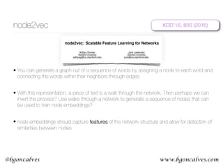 www.bgoncalves.com@bgoncalves
node2vec
• You can generate a graph out of a sequence of words by assigning a node to each word and
connecting the words within their neighbors through edges.
• With this representation, a piece of text is a walk through the network. Then perhaps we can
invert the process? Use walks through a network to generate a sequence of nodes that can
be used to train node embeddings?
• node embeddings should capture features of the network structure and allow for detection of
similarities between nodes.
node2vec: Scalable Feature Learning for Networks
Aditya Grover
Stanford University
adityag@cs.stanford.edu
Jure Leskovec
Stanford University
jure@cs.stanford.edu
ABSTRACT
Prediction tasks over nodes and edges in networks require careful
effort in engineering features used by learning algorithms. Recent
research in the broader ﬁeld of representation learning has led to
signiﬁcant progress in automating prediction by learning the fea-
tures themselves. However, present feature learning approaches
are not expressive enough to capture the diversity of connectivity
patterns observed in networks.
Here we propose node2vec, an algorithmic framework for learn-
ing continuous feature representations for nodes in networks. In
node2vec, we learn a mapping of nodes to a low-dimensional space
of features that maximizes the likelihood of preserving network
neighborhoods of nodes. We deﬁne a ﬂexible notion of a node’s
network neighborhood and design a biased random walk procedure,
which efﬁciently explores diverse neighborhoods. Our algorithm
generalizes prior work which is based on rigid notions of network
neighborhoods, and we argue that the added ﬂexibility in exploring
neighborhoods is the key to learning richer representations.
We demonstrate the efﬁcacy of node2vec over existing state-of-
the-art techniques on multi-label classiﬁcation and link prediction
in several real-world networks from diverse domains. Taken to-
gether, our work represents a new way for efﬁciently learning state-
of-the-art task-independent representations in complex networks.
Categories and Subject Descriptors: H.2.8 [Database Manage-
ment]: Database applications—Data mining; I.2.6 [Artiﬁcial In-
telligence]: Learning
General Terms: Algorithms; Experimentation.
Keywords: Information networks, Feature learning, Node embed-
dings, Graph representations.
1. INTRODUCTION
Many important tasks in network analysis involve predictions
over nodes and edges. In a typical node classiﬁcation task, we
are interested in predicting the most probable labels of nodes in
a network [33]. For example, in a social network, we might be
interested in predicting interests of users, or in a protein-protein in-
teraction network we might be interested in predicting functional
labels of proteins [25, 37]. Similarly, in link prediction, we wish to
Permission to make digital or hard copies of all or part of this work for personal or
classroom use is granted without fee provided that copies are not made or distributed
predict whether a pair of nodes in a network should have an edge
connecting them [18]. Link prediction is useful in a wide variety
of domains; for instance, in genomics, it helps us discover novel
interactions between genes, and in social networks, it can identify
real-world friends [2, 34].
Any supervised machine learning algorithm requires a set of in-
formative, discriminating, and independent features. In prediction
problems on networks this means that one has to construct a feature
vector representation for the nodes and edges. A typical solution in-
volves hand-engineering domain-speciﬁc features based on expert
knowledge. Even if one discounts the tedious effort required for
feature engineering, such features are usually designed for speciﬁc
tasks and do not generalize across different prediction tasks.
An alternative approach is to learn feature representations by
solving an optimization problem [4]. The challenge in feature learn-
ing is deﬁning an objective function, which involves a trade-off
in balancing computational efﬁciency and predictive accuracy. On
one side of the spectrum, one could directly aim to ﬁnd a feature
representation that optimizes performance of a downstream predic-
tion task. While this supervised procedure results in good accu-
racy, it comes at the cost of high training time complexity due to a
blowup in the number of parameters that need to be estimated. At
the other extreme, the objective function can be deﬁned to be inde-
pendent of the downstream prediction task and the representations
can be learned in a purely unsupervised way. This makes the op-
timization computationally efﬁcient and with a carefully designed
objective, it results in task-independent features that closely match
task-speciﬁc approaches in predictive accuracy [21, 23].
However, current techniques fail to satisfactorily deﬁne and opti-
mize a reasonable objective required for scalable unsupervised fea-
ture learning in networks. Classic approaches based on linear and
non-linear dimensionality reduction techniques such as Principal
Component Analysis, Multi-Dimensional Scaling and their exten-
sions [3, 27, 30, 35] optimize an objective that transforms a repre-
sentative data matrix of the network such that it maximizes the vari-
ance of the data representation. Consequently, these approaches in-
variably involve eigendecomposition of the appropriate data matrix
which is expensive for large real-world networks. Moreover, the
resulting latent representations give poor performance on various
prediction tasks over networks.
Alternatively, we can design an objective that seeks to preserve
local neighborhoods of nodes. The objective can be efﬁciently op-
arXiv:1607.00653v1[cs.SI]3Jul2016
KDD’16, 855 (2016)
 