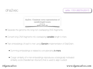 www.bgoncalves.com@bgoncalves
dna2vec
• Separate the genome into long non-overlapping DNS fragments.
• Convert long DNA fragments into overlapping variable length k-mers
• Train embeddings of each k-mer using Gensim implementation of SkipGram.
• Summing embeddings is related to concatenating k-mers
• Cosign similarity of k-mer embeddings reproduces a biologically motivated
similarity score (Needleman-Wunsch) that is used to align nucleoti
dna2vec: Consistent vector representations of
variable-length k-mers
Patrick Ng
ppn3@cs.cornell.edu
Abstract
One of the ubiquitous representation of long DNA sequence is dividing it into shorter k-mer components.
Unfortunately, the straightforward vector encoding of k-mer as a one-hot vector is vulnerable to the
curse of dimensionality. Worse yet, the distance between any pair of one-hot vectors is equidistant. This
is particularly problematic when applying the latest machine learning algorithms to solve problems in
biological sequence analysis. In this paper, we propose a novel method to train distributed representations
of variable-length k-mers. Our method is based on the popular word embedding model word2vec, which
is trained on a shallow two-layer neural network. Our experiments provide evidence that the summing
of dna2vec vectors is akin to nucleotides concatenation. We also demonstrate that there is correlation
between Needleman-Wunsch similarity score and cosine similarity of dna2vec vectors.
1 Introduction
The usage of k-mer representation has been a popular approach in analyzing long sequence of DNA fragments.
The k-mer representation is simple to understand and compute. Unfortunately, its straightforward vector
encoding as a one-hot vector (i.e. bit vector that consists of all zeros except for a single dimension) is
vulnerable to curse of dimensionality. Speciﬁcally, its one-hot vector has dimension exponential to the length
of k. For example, an 8-mer needs a bit vector of dimension 48
= 65536. This is problematic when applying
the latest machine learning algorithms to solve problems in biological sequence analysis, due to the fact that
most of these tools prefer lower-dimensional continuous vectors as input (Suykens and Vandewalle, 1999;
Angermueller et al., 2016; Turian et al., 2010). Worse yet, the distance between any arbitrary pair of one-hot
vectors is equidistant, even though ATGGC should be closer to ATGGG than CACGA.
1.1 Word embeddings
The Natural Language Processing (NLP) research community has a long tradition of using bag-of-words with
one-hot vector, where its dimension is equal to the vocabulary size. Recently, there has been an explosion of
using word embeddings as inputs to machine learning algorithms, especially in the deep learning community
(Mikolov et al., 2013b; LeCun et al., 2015; Bengio et al., 2013). Word embeddings are vectors of real numbers
that are distributed representations of words.
A popular training technique for word embeddings, word2vec (Mikolov et al., 2013a), consists of using a
2-layer neural network that is trained on the current word and its surrounding context words (see Section
2.3). This reconstruction of context of words is loosely inspired by the linguistic concept of distributional
hypothesis, which states that words that appear in the same context have similar meaning (Harris, 1954).
Deep learning algorithms applied with word embeddings have had dramatic improvements in the areas of
machine translation (Sutskever et al., 2014; Bahdanau et al., 2014; Cho et al., 2014), summarization (Chopra
arXiv:1701.06279v1[q-bio.QM]23Jan2017
arXiv: 1701.06279 (2017)
 