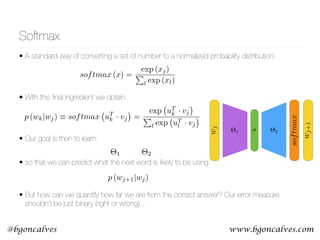 www.bgoncalves.com@bgoncalves
• A standard way of converting a set of number to a normalized probability distribution: 
 
• With this ﬁnal ingredient we obtain: 
 
• Our goal is then to learn:
• so that we can predict what the next word is likely to be using: 
• But how can we quantify how far we are from the correct answer? Our error measure
shouldn’t be just binary (right or wrong)…
Softmax
⇥1
softmax
wj
⇥2
wj+1
softmax (x) =
exp (xj)
P
l exp (xl)
p (wk|wj) ⌘ softmax uT
k · vj =
exp uT
k · vj
P
l exp uT
l · vj
p (wj+1|wj)
⇥1 ⇥2
 