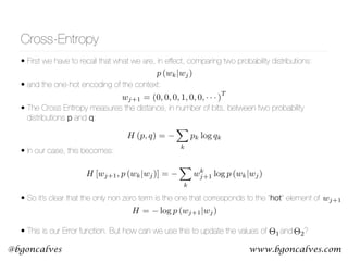 www.bgoncalves.com@bgoncalves
Cross-Entropy
• First we have to recall that what we are, in effect, comparing two probability distributions:
• and the one-hot encoding of the context:
• The Cross Entropy measures the distance, in number of bits, between two probability
distributions p and q:  
• In our case, this becomes:
• So it’s clear that the only non zero term is the one that corresponds to the “hot” element of  
• This is our Error function. But how can we use this to update the values of and ?
p (wk|wj)
H (p, q) =
X
k
pk log qk
H = log p (wj+1|wj)
wj+1
wj+1 = (0, 0, 0, 1, 0, 0, · · · )
T
H [wj+1, p (wk|wj)] =
X
k
wk
j+1 log p (wk|wj)
⇥1 ⇥2
 