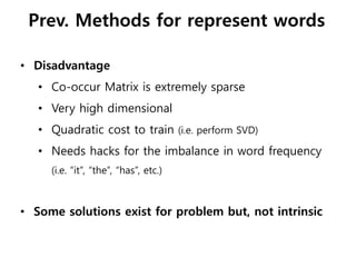 • Disadvantage
• Co-occur Matrix is extremely sparse
• Very high dimensional
• Quadratic cost to train (i.e. perform SVD)
• Needs hacks for the imbalance in word frequency
(i.e. “it”, “the”, “has”, etc.)
• Some solutions exist for problem but, not intrinsic
Prev. Methods for represent words
 