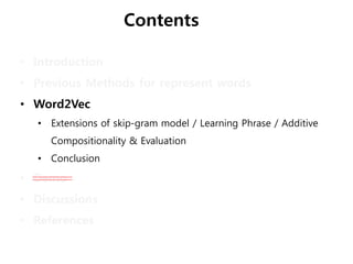 Contents
• Introduction
• Previous Methods for represent words
• Word2Vec
• Extensions of skip-gram model / Learning Phrase / Additive
Compositionality & Evaluation
• Conclusion
• Demo
• Discussions
• References
 