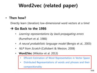 Word2vec (related paper)
• Then how?
Directly learn (iteration) low-dimensional word vectors at a time!
 Go Back to the 1986
• Learning representations by back-propagating errors
(Rumelhart et al. 1986)
• A neural probabilistic language model (Bengio et al., 2003)
• NLP from Scratch (Collobert & Weston, 2008)
• Word2Vec (Mikolov et al. 2013)
• Efficient Estimation of Word Representation in Vector Space
• Distributed Representations of words and phrases and their
compositionality
7/31
 